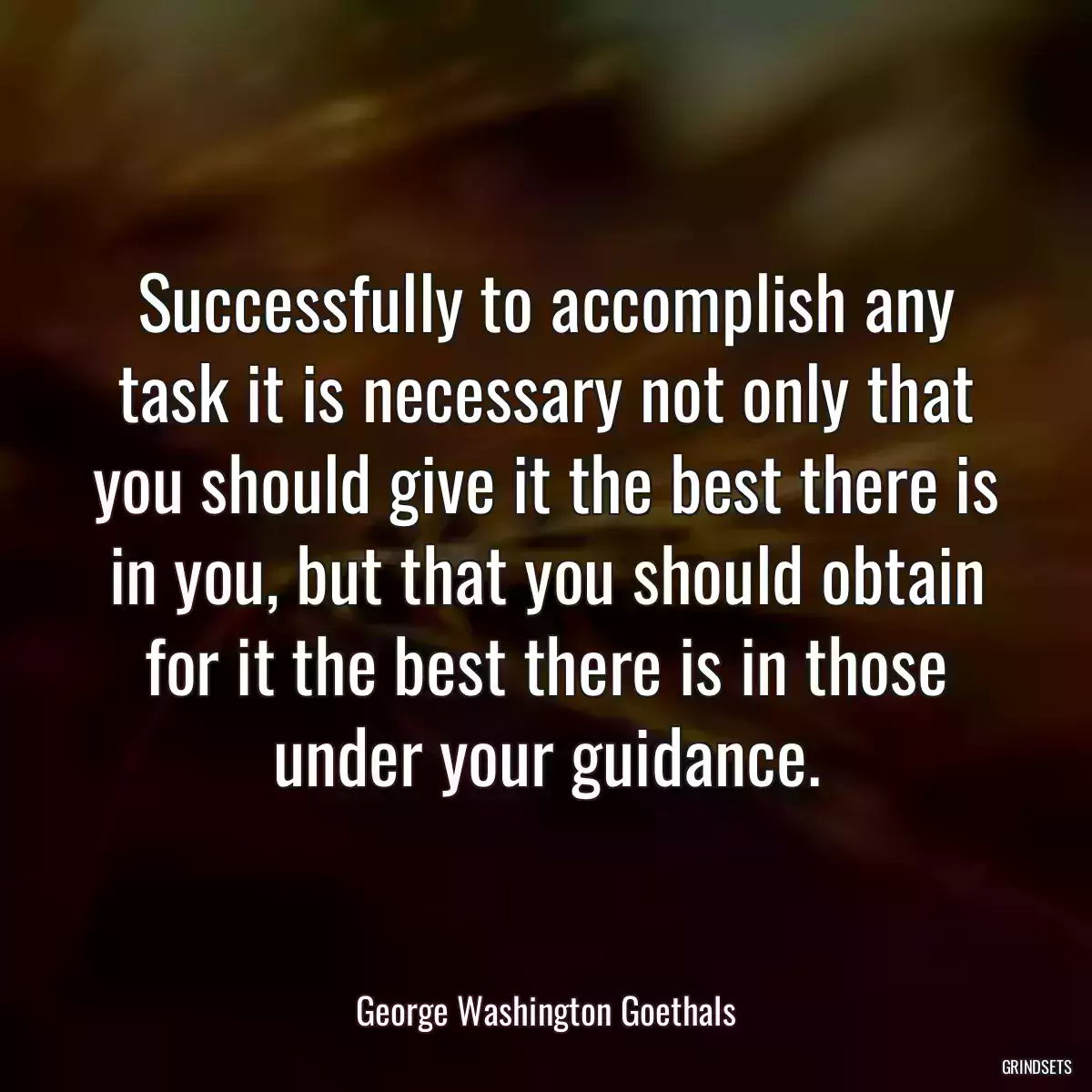 Successfully to accomplish any task it is necessary not only that you should give it the best there is in you, but that you should obtain for it the best there is in those under your guidance.