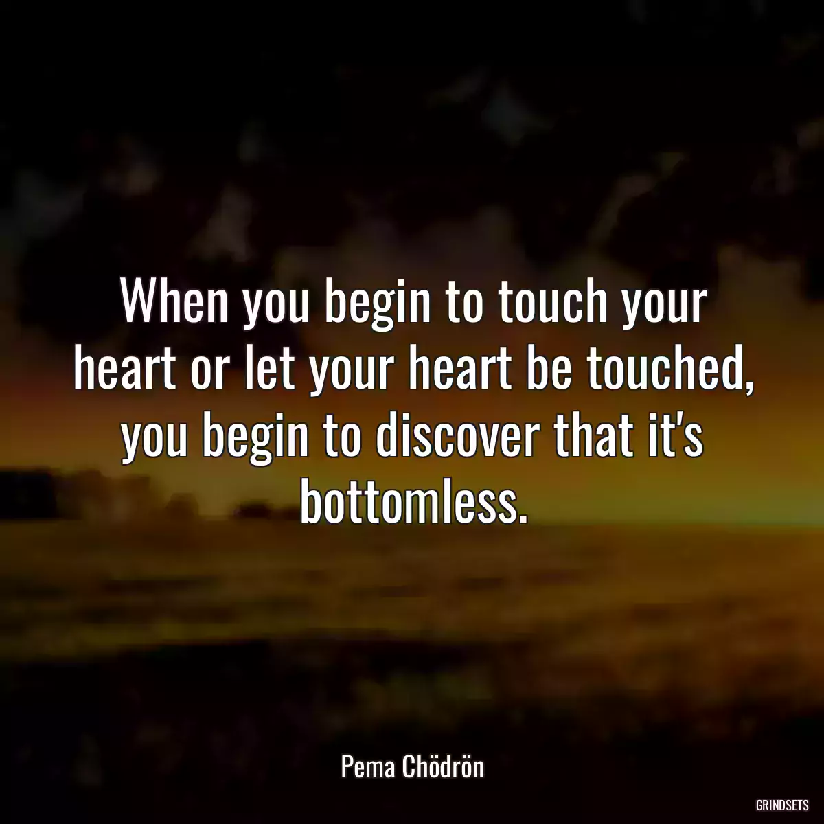 When you begin to touch your heart or let your heart be touched, you begin to discover that it\'s bottomless.