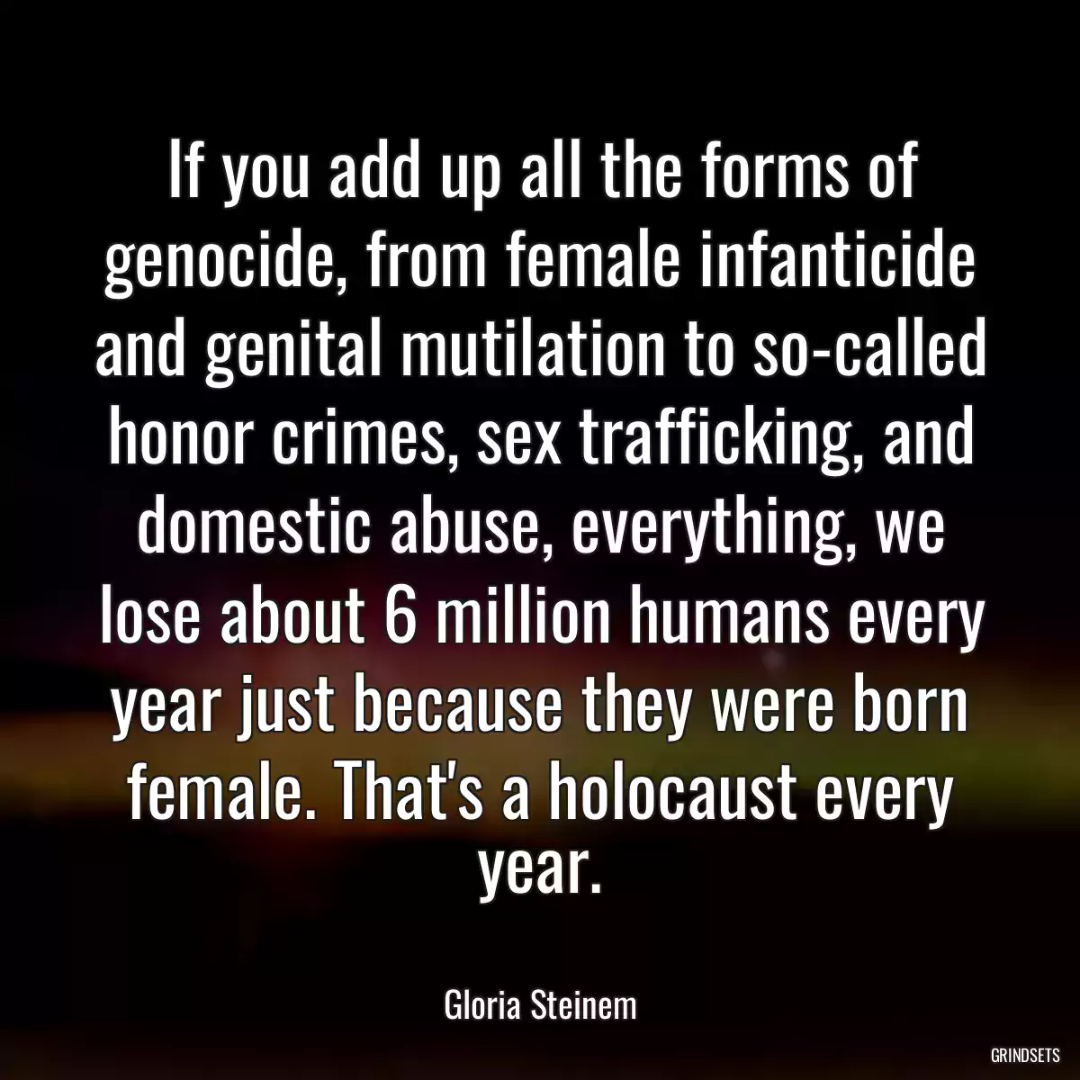 If you add up all the forms of genocide, from female infanticide and genital mutilation to so-called honor crimes, sex trafficking, and domestic abuse, everything, we lose about 6 million humans every year just because they were born female. That\'s a holocaust every year.