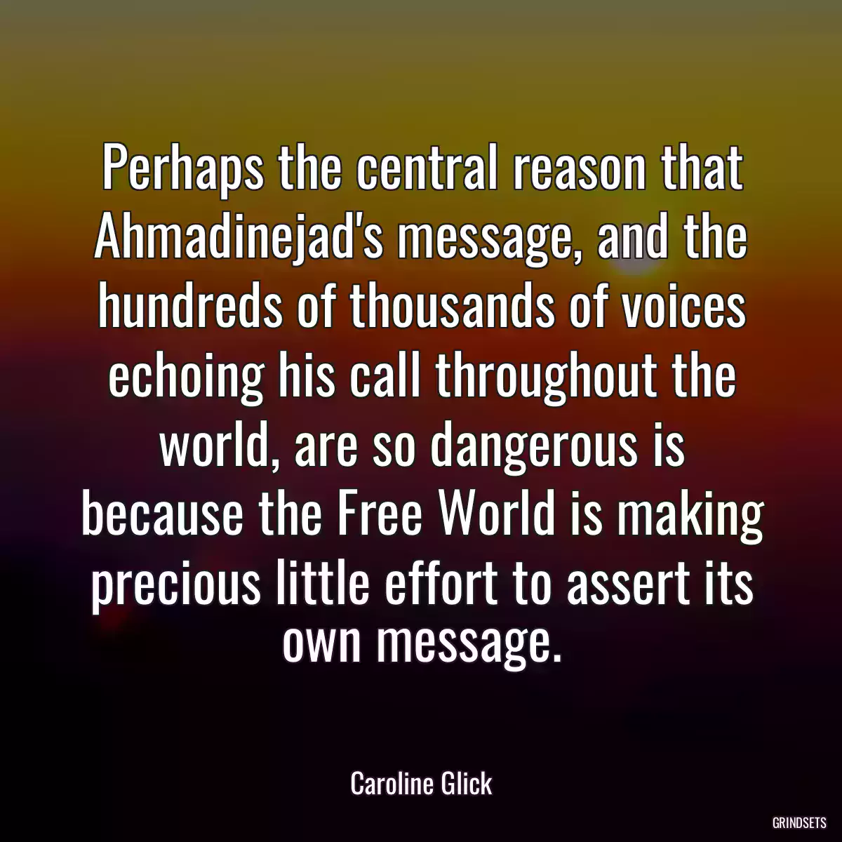 Perhaps the central reason that Ahmadinejad\'s message, and the hundreds of thousands of voices echoing his call throughout the world, are so dangerous is because the Free World is making precious little effort to assert its own message.