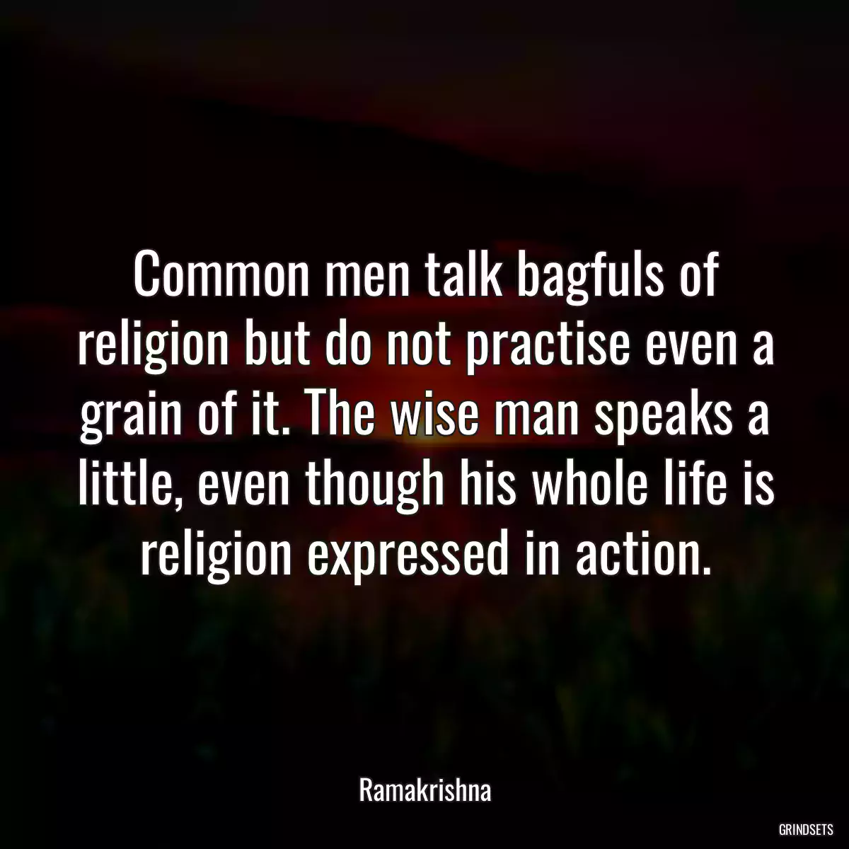 Common men talk bagfuls of religion but do not practise even a grain of it. The wise man speaks a little, even though his whole life is religion expressed in action.