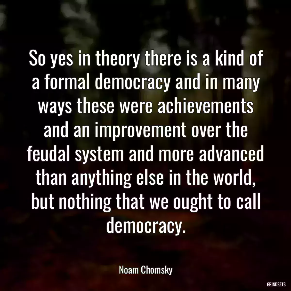 So yes in theory there is a kind of a formal democracy and in many ways these were achievements and an improvement over the feudal system and more advanced than anything else in the world, but nothing that we ought to call democracy.