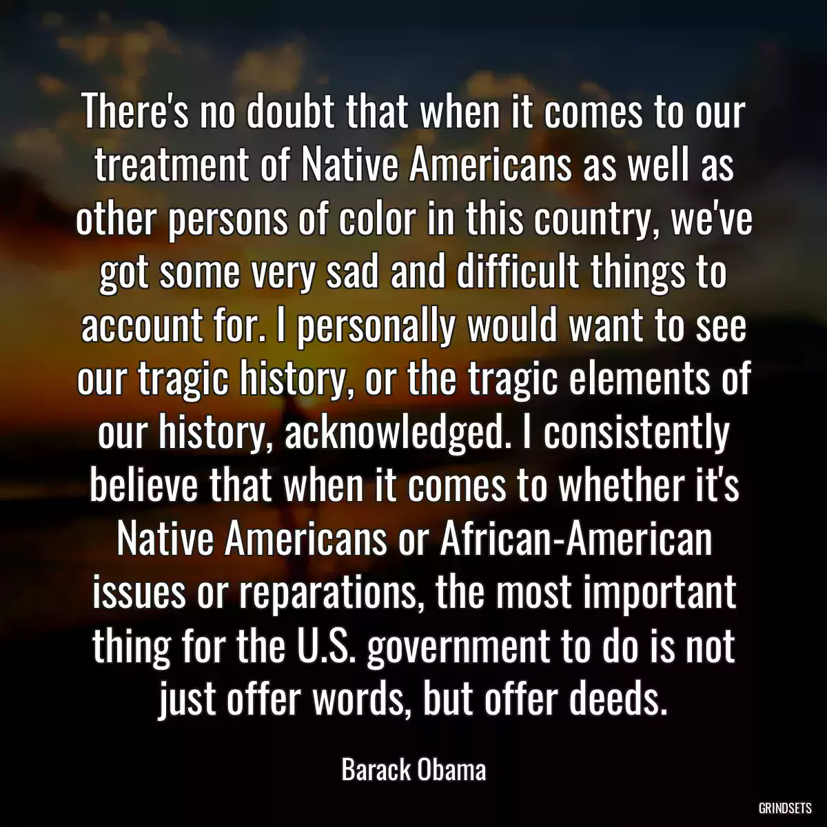 There\'s no doubt that when it comes to our treatment of Native Americans as well as other persons of color in this country, we\'ve got some very sad and difficult things to account for. I personally would want to see our tragic history, or the tragic elements of our history, acknowledged. I consistently believe that when it comes to whether it\'s Native Americans or African-American issues or reparations, the most important thing for the U.S. government to do is not just offer words, but offer deeds.