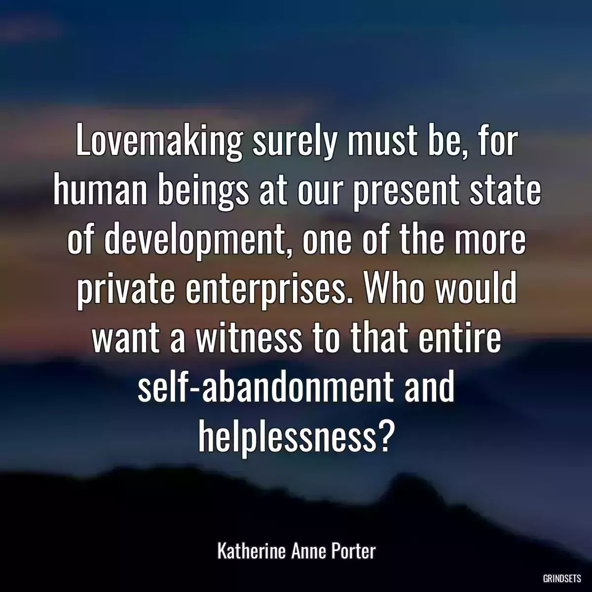 Lovemaking surely must be, for human beings at our present state of development, one of the more private enterprises. Who would want a witness to that entire self-abandonment and helplessness?