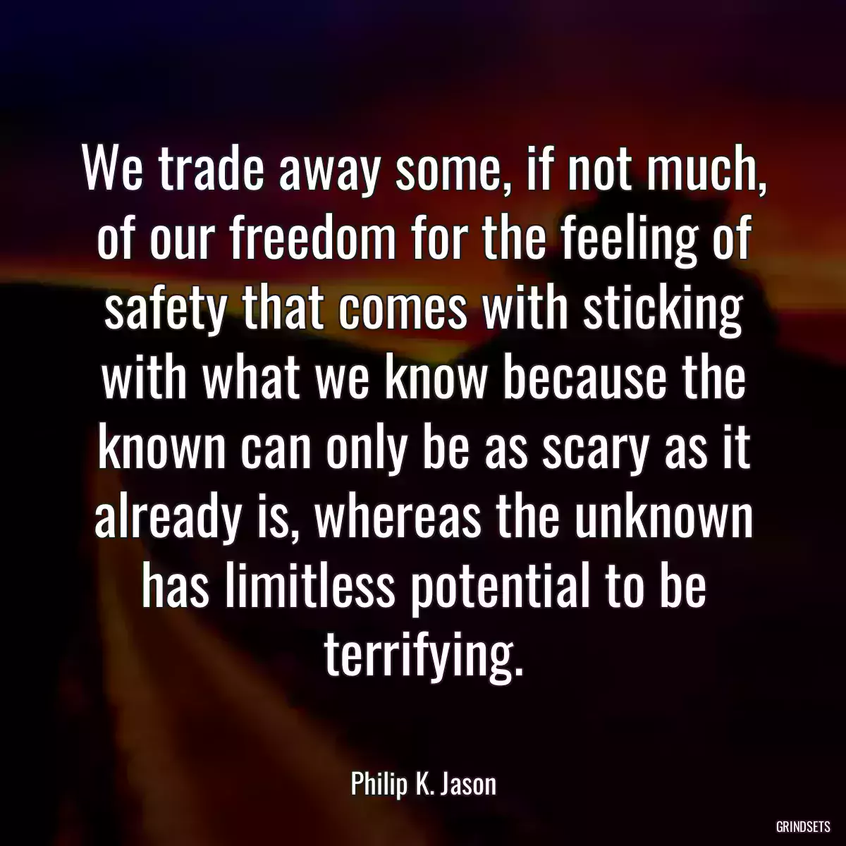 We trade away some, if not much, of our freedom for the feeling of safety that comes with sticking with what we know because the known can only be as scary as it already is, whereas the unknown has limitless potential to be terrifying.