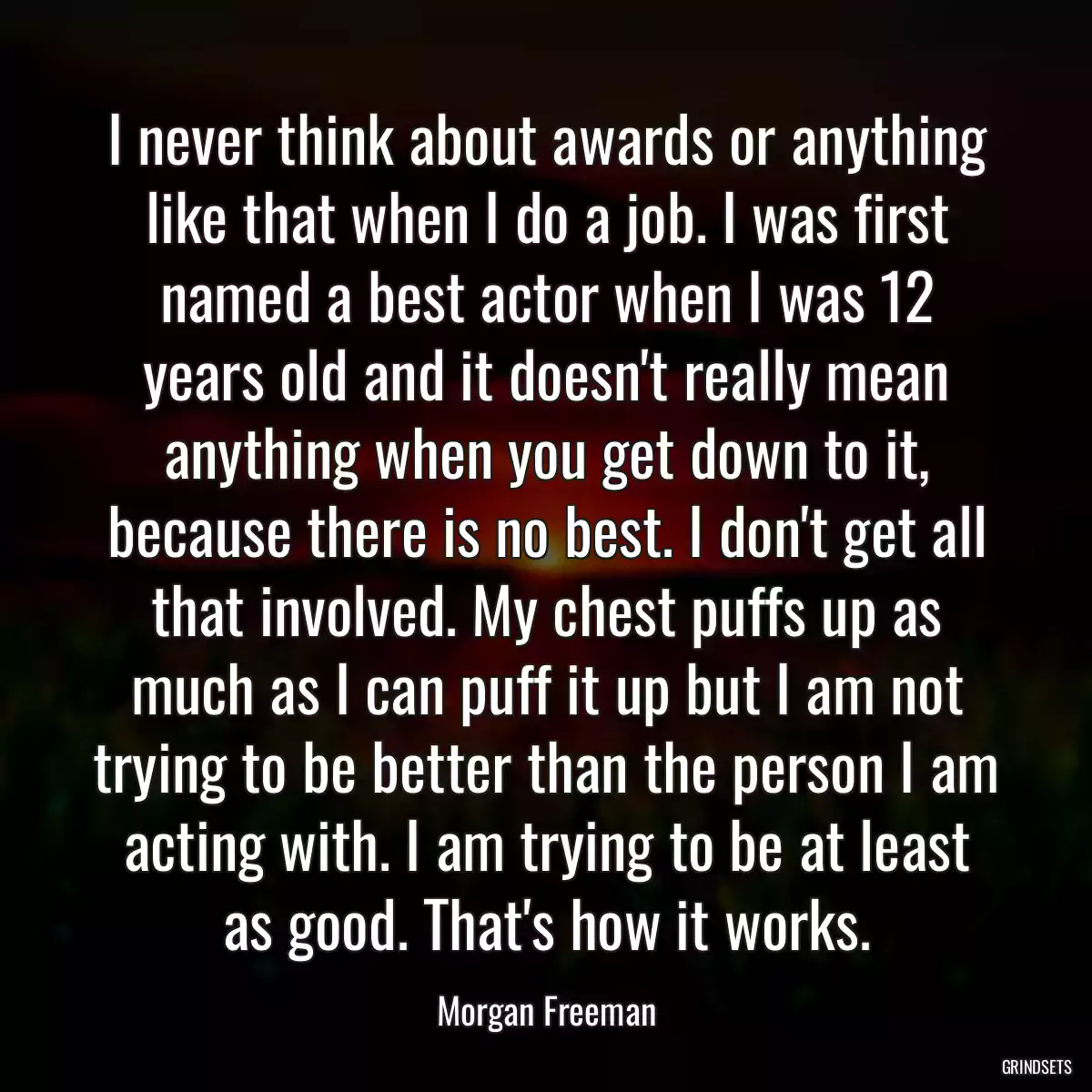 I never think about awards or anything like that when I do a job. I was first named a best actor when I was 12 years old and it doesn\'t really mean anything when you get down to it, because there is no best. I don\'t get all that involved. My chest puffs up as much as I can puff it up but I am not trying to be better than the person I am acting with. I am trying to be at least as good. That\'s how it works.