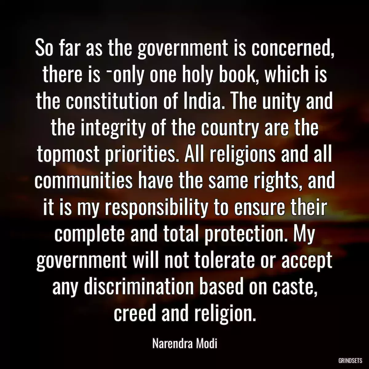 So far as the government is concerned, there is ­only one holy book, which is the constitution of India. The unity and the integrity of the country are the topmost priorities. All religions and all communities have the same rights, and it is my responsibility to ensure their complete and total protection. My government will not tolerate or accept any discrimination based on caste, creed and religion.