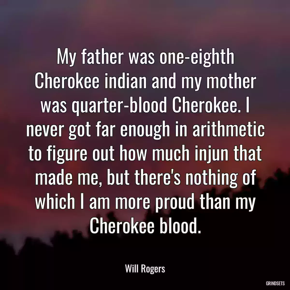 My father was one-eighth Cherokee indian and my mother was quarter-blood Cherokee. I never got far enough in arithmetic to figure out how much injun that made me, but there\'s nothing of which I am more proud than my Cherokee blood.