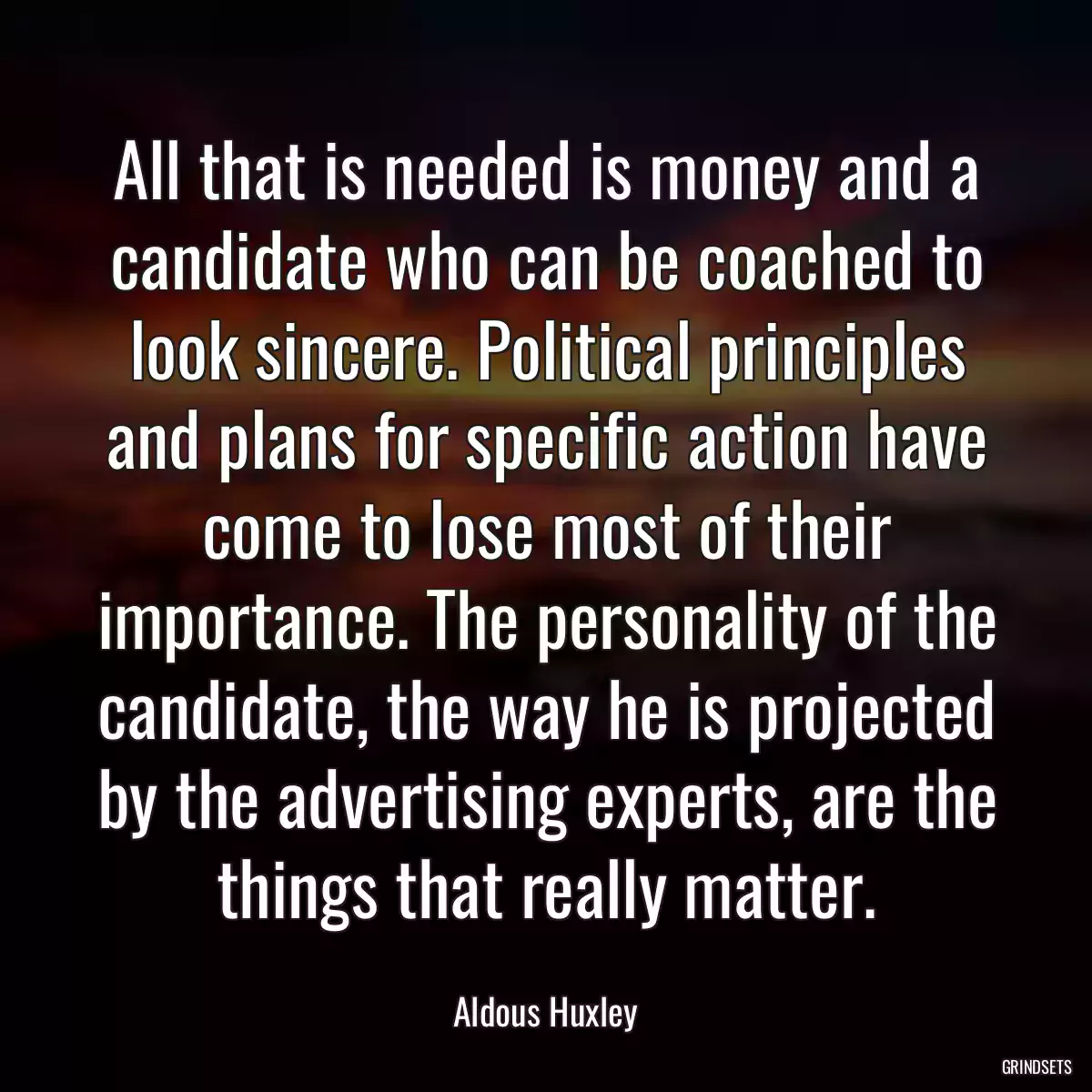 All that is needed is money and a candidate who can be coached to look sincere. Political principles and plans for specific action have come to lose most of their importance. The personality of the candidate, the way he is projected by the advertising experts, are the things that really matter.