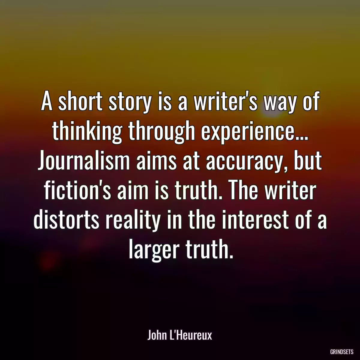 A short story is a writer\'s way of thinking through experience... Journalism aims at accuracy, but fiction\'s aim is truth. The writer distorts reality in the interest of a larger truth.