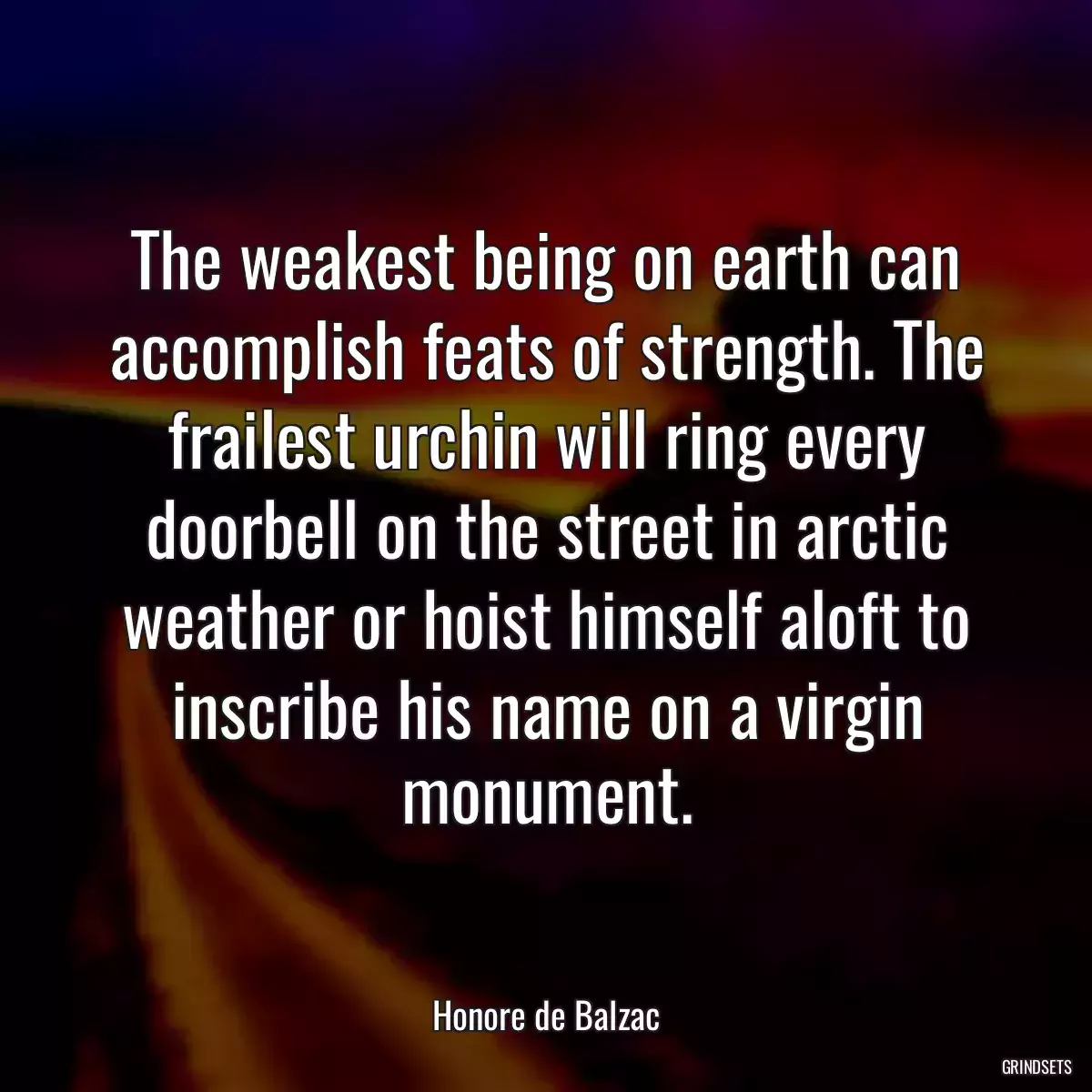 The weakest being on earth can accomplish feats of strength. The frailest urchin will ring every doorbell on the street in arctic weather or hoist himself aloft to inscribe his name on a virgin monument.