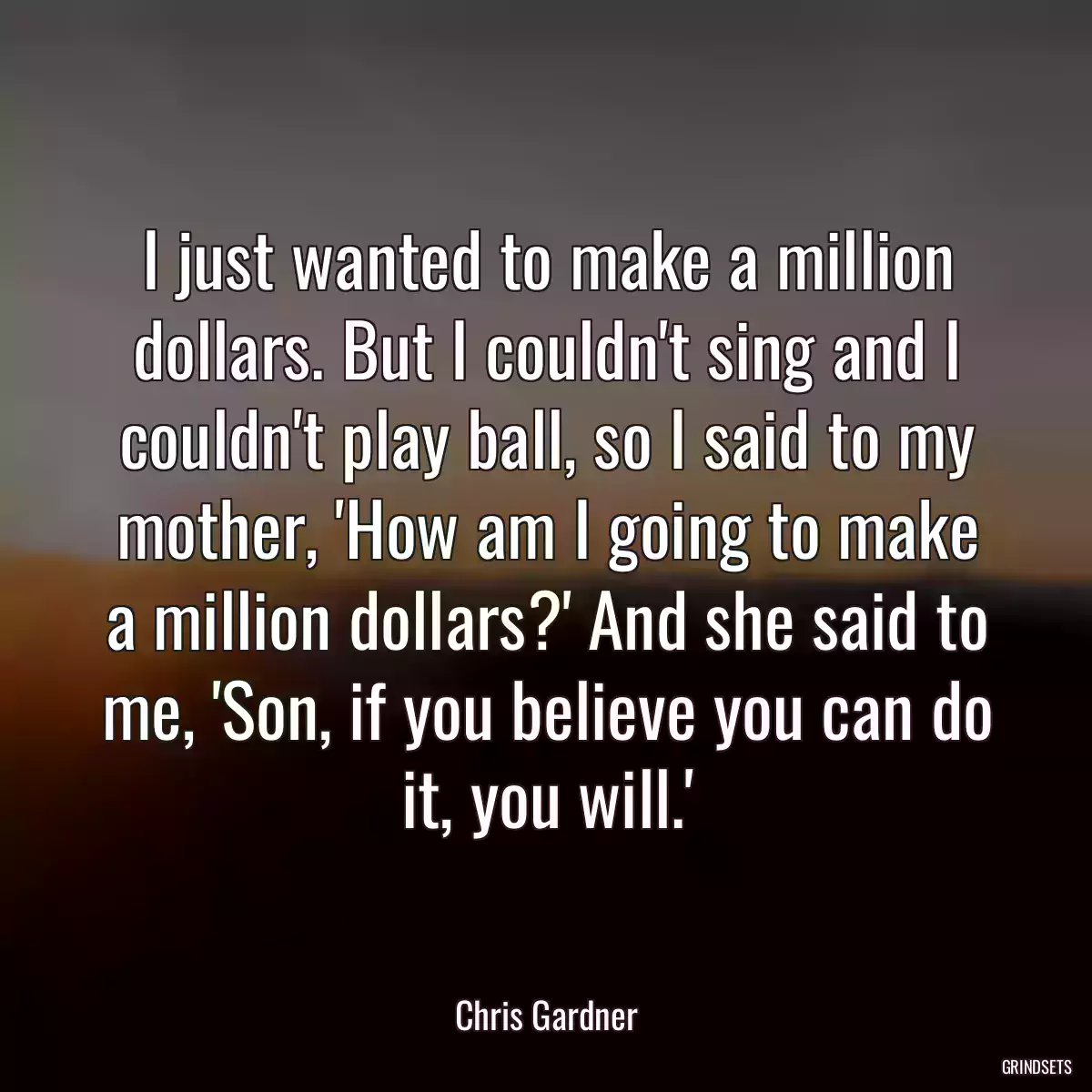 I just wanted to make a million dollars. But I couldn\'t sing and I couldn\'t play ball, so I said to my mother, \'How am I going to make a million dollars?\' And she said to me, \'Son, if you believe you can do it, you will.\'