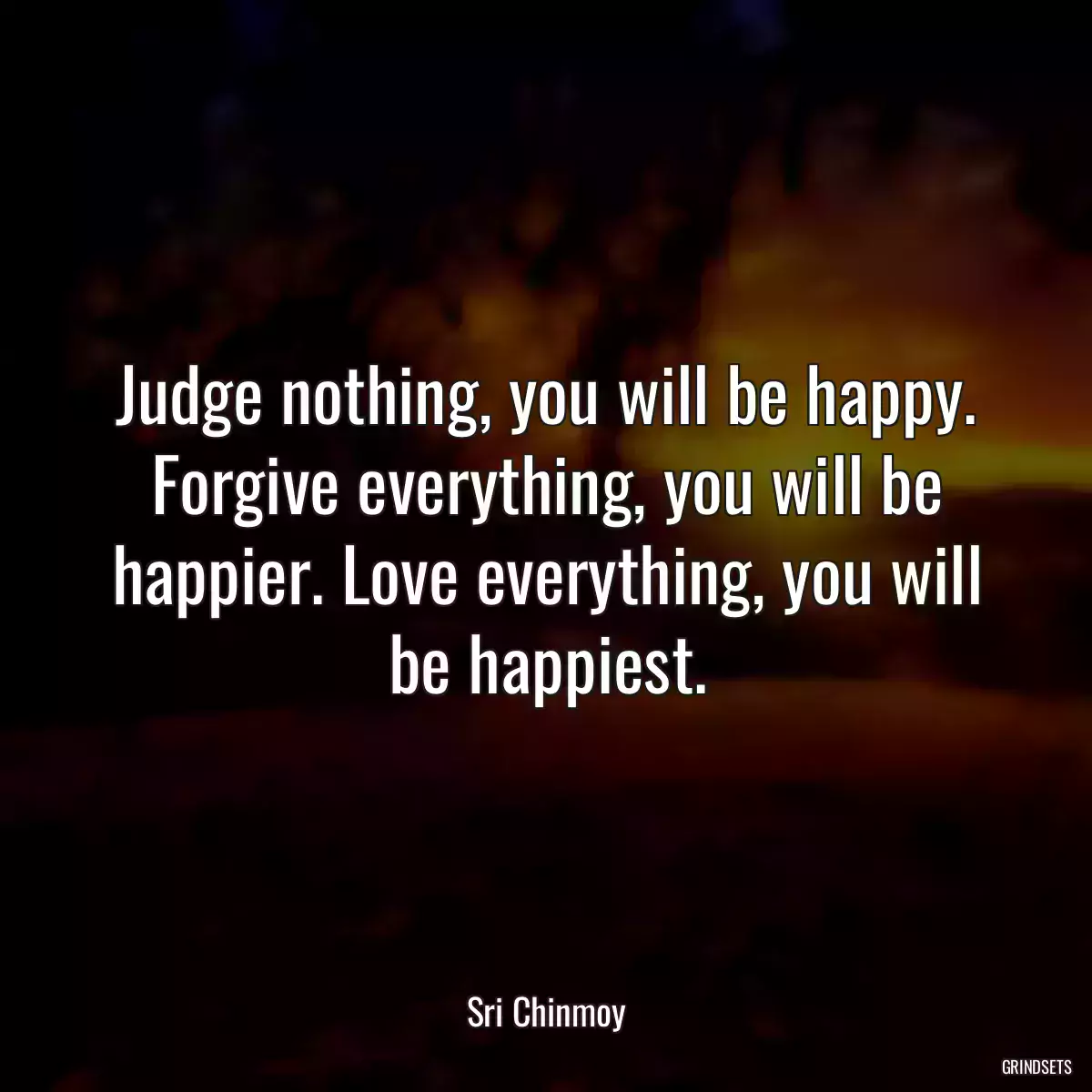 Judge nothing, you will be happy. Forgive everything, you will be happier. Love everything, you will be happiest.