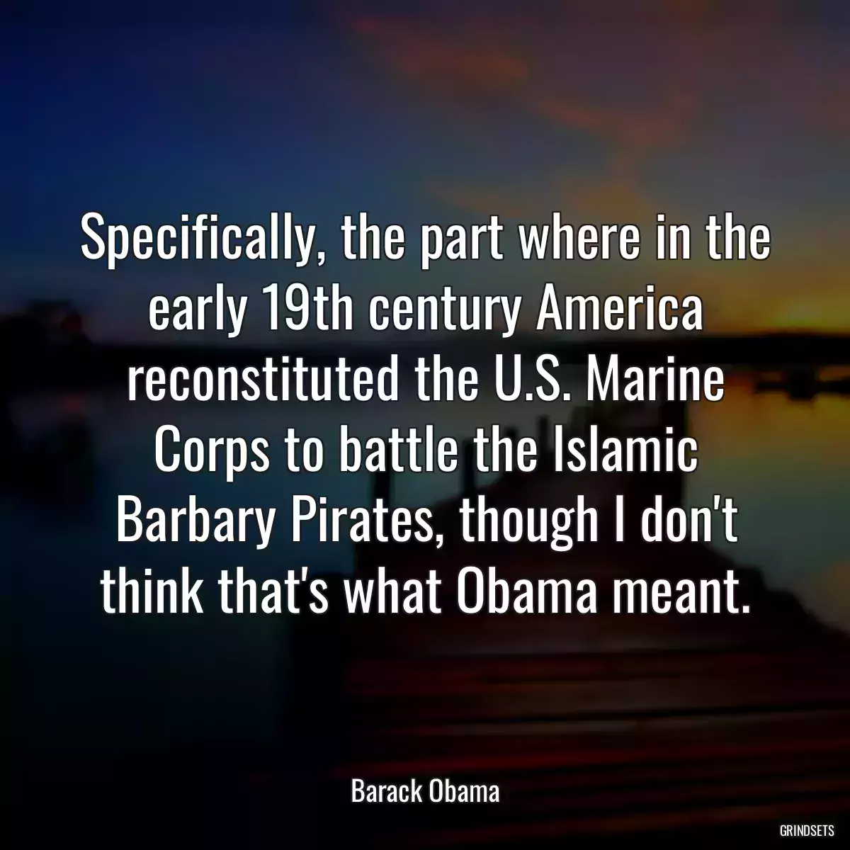 Specifically, the part where in the early 19th century America reconstituted the U.S. Marine Corps to battle the Islamic Barbary Pirates, though I don\'t think that\'s what Obama meant.