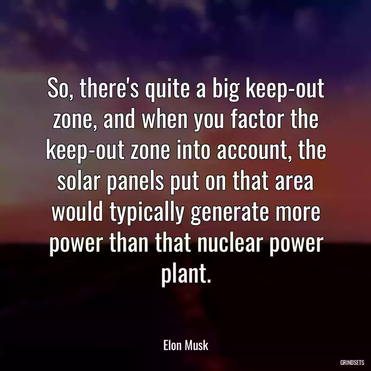 So, there\'s quite a big keep-out zone, and when you factor the keep-out zone into account, the solar panels put on that area would typically generate more power than that nuclear power plant.