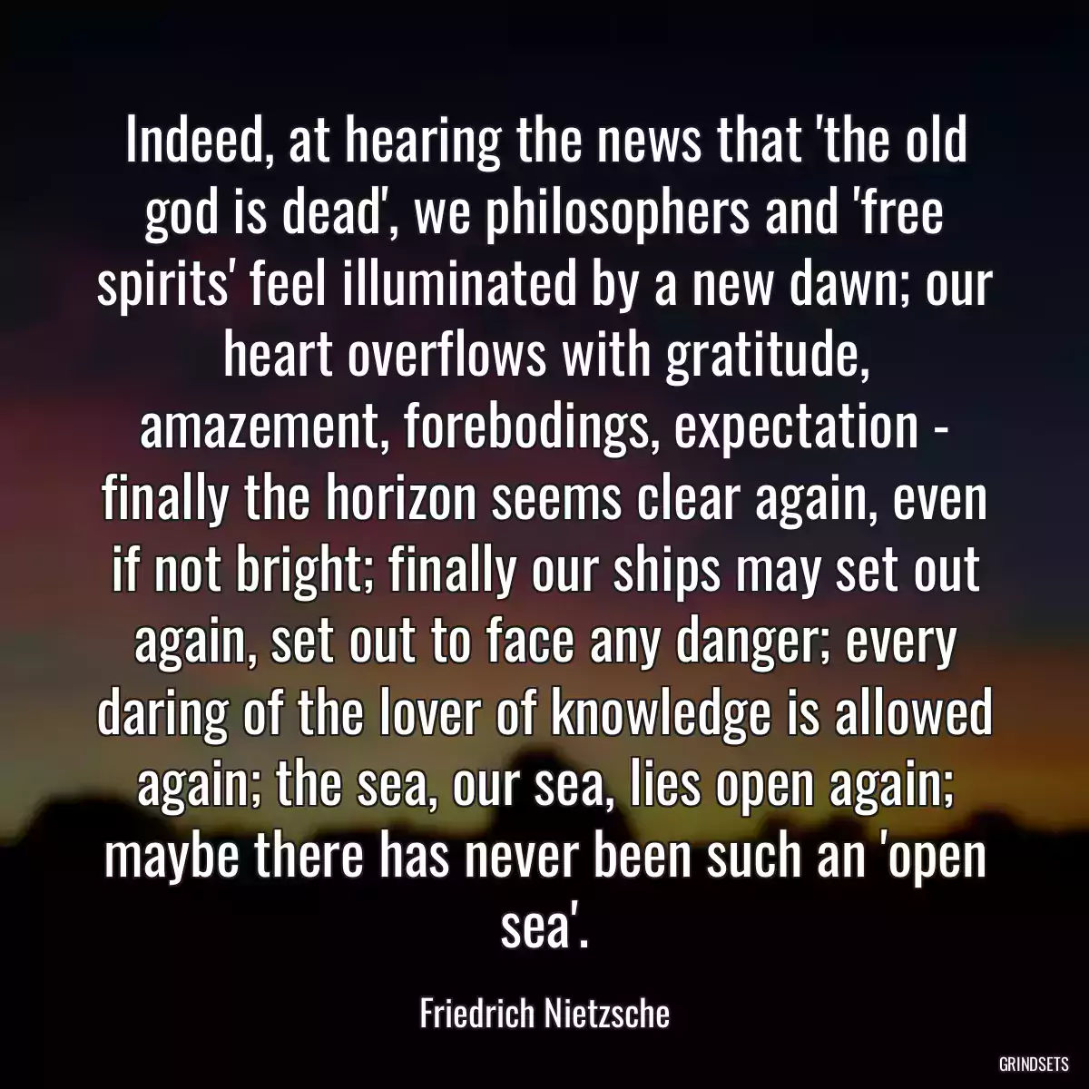 Indeed, at hearing the news that \'the old god is dead\', we philosophers and \'free spirits\' feel illuminated by a new dawn; our heart overflows with gratitude, amazement, forebodings, expectation - finally the horizon seems clear again, even if not bright; finally our ships may set out again, set out to face any danger; every daring of the lover of knowledge is allowed again; the sea, our sea, lies open again; maybe there has never been such an \'open sea\'.