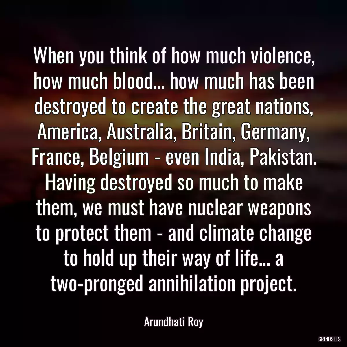 When you think of how much violence, how much blood... how much has been destroyed to create the great nations, America, Australia, Britain, Germany, France, Belgium - even India, Pakistan. Having destroyed so much to make them, we must have nuclear weapons to protect them - and climate change to hold up their way of life... a two-pronged annihilation project.