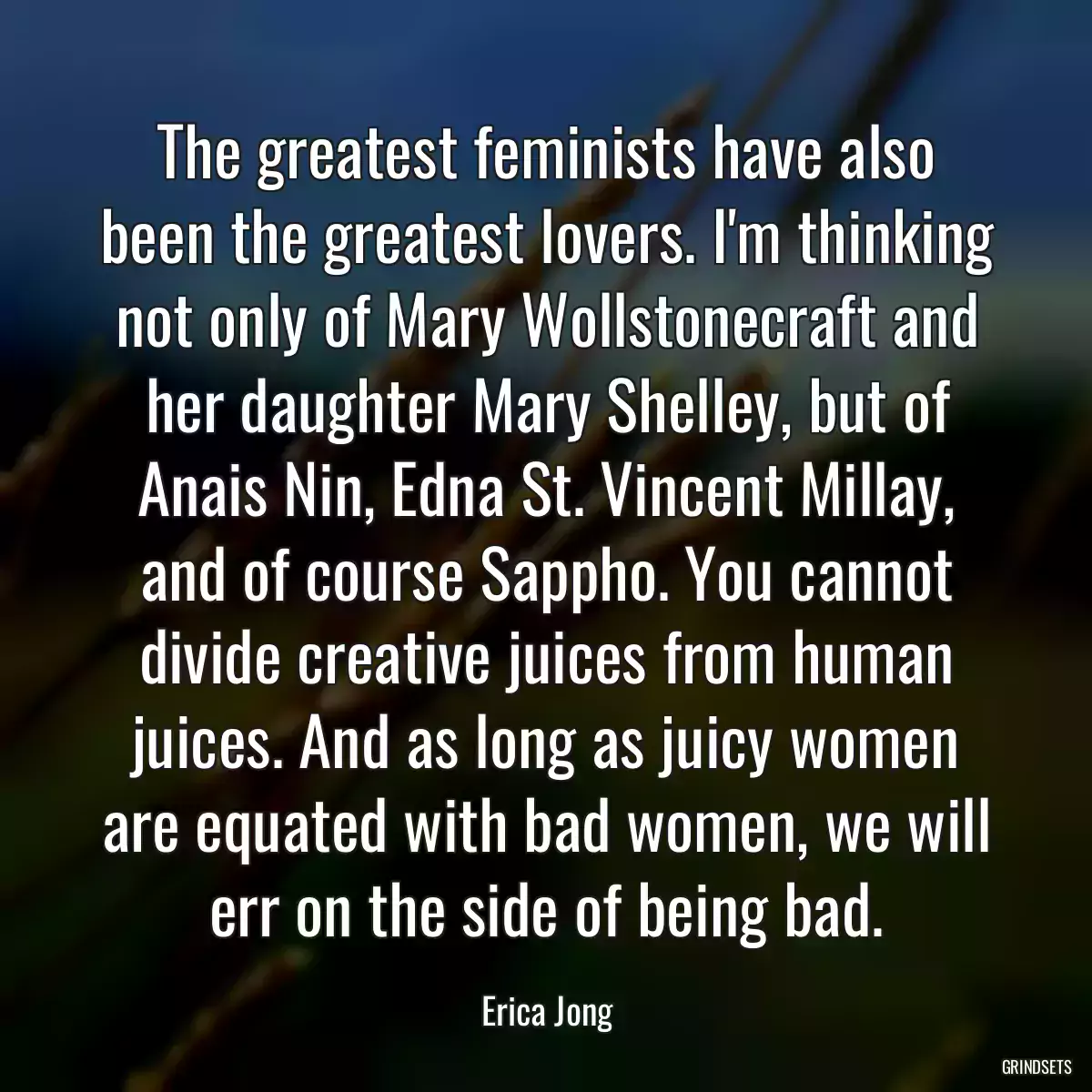 The greatest feminists have also been the greatest lovers. I\'m thinking not only of Mary Wollstonecraft and her daughter Mary Shelley, but of Anais Nin, Edna St. Vincent Millay, and of course Sappho. You cannot divide creative juices from human juices. And as long as juicy women are equated with bad women, we will err on the side of being bad.