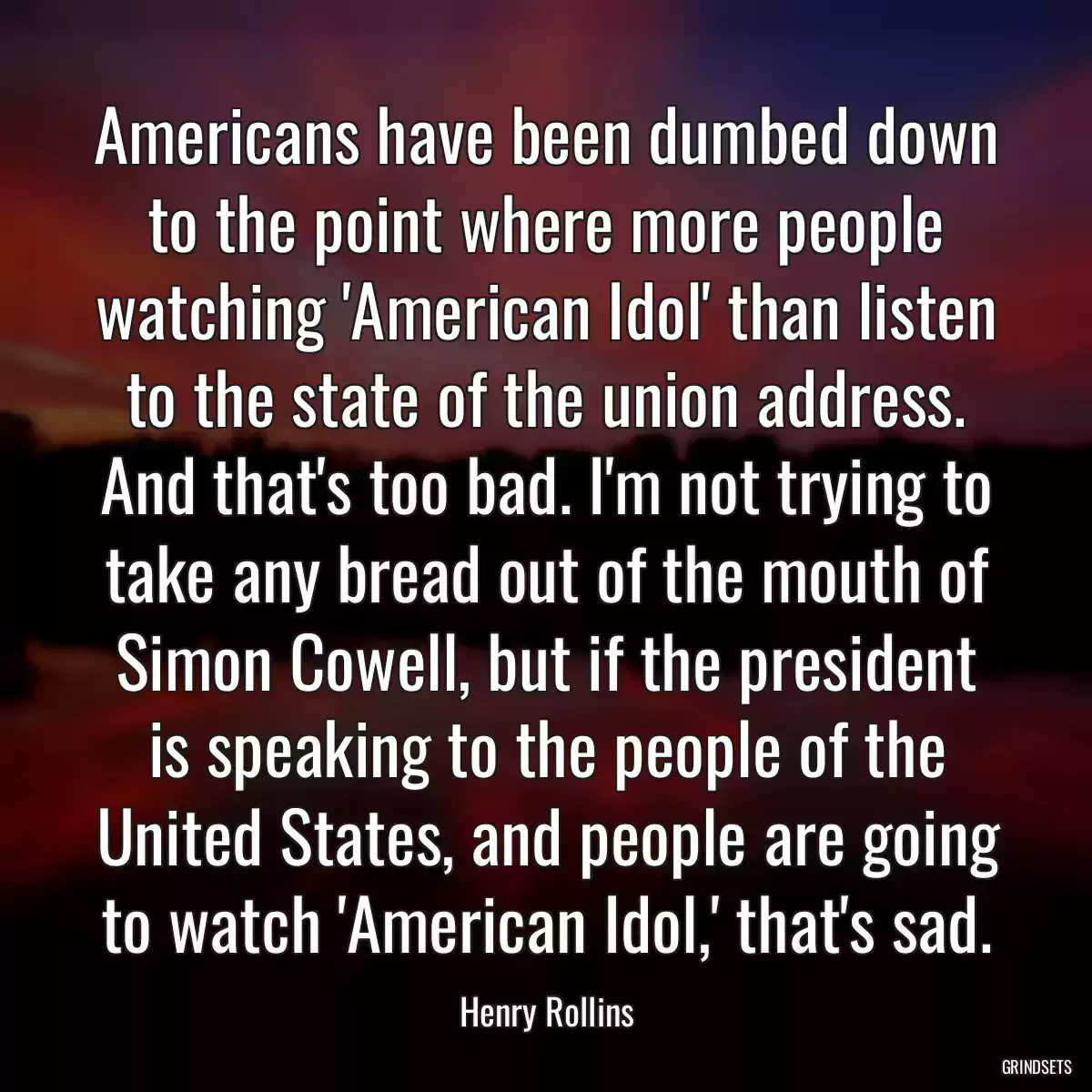 Americans have been dumbed down to the point where more people watching \'American Idol\' than listen to the state of the union address. And that\'s too bad. I\'m not trying to take any bread out of the mouth of Simon Cowell, but if the president is speaking to the people of the United States, and people are going to watch \'American Idol,\' that\'s sad.