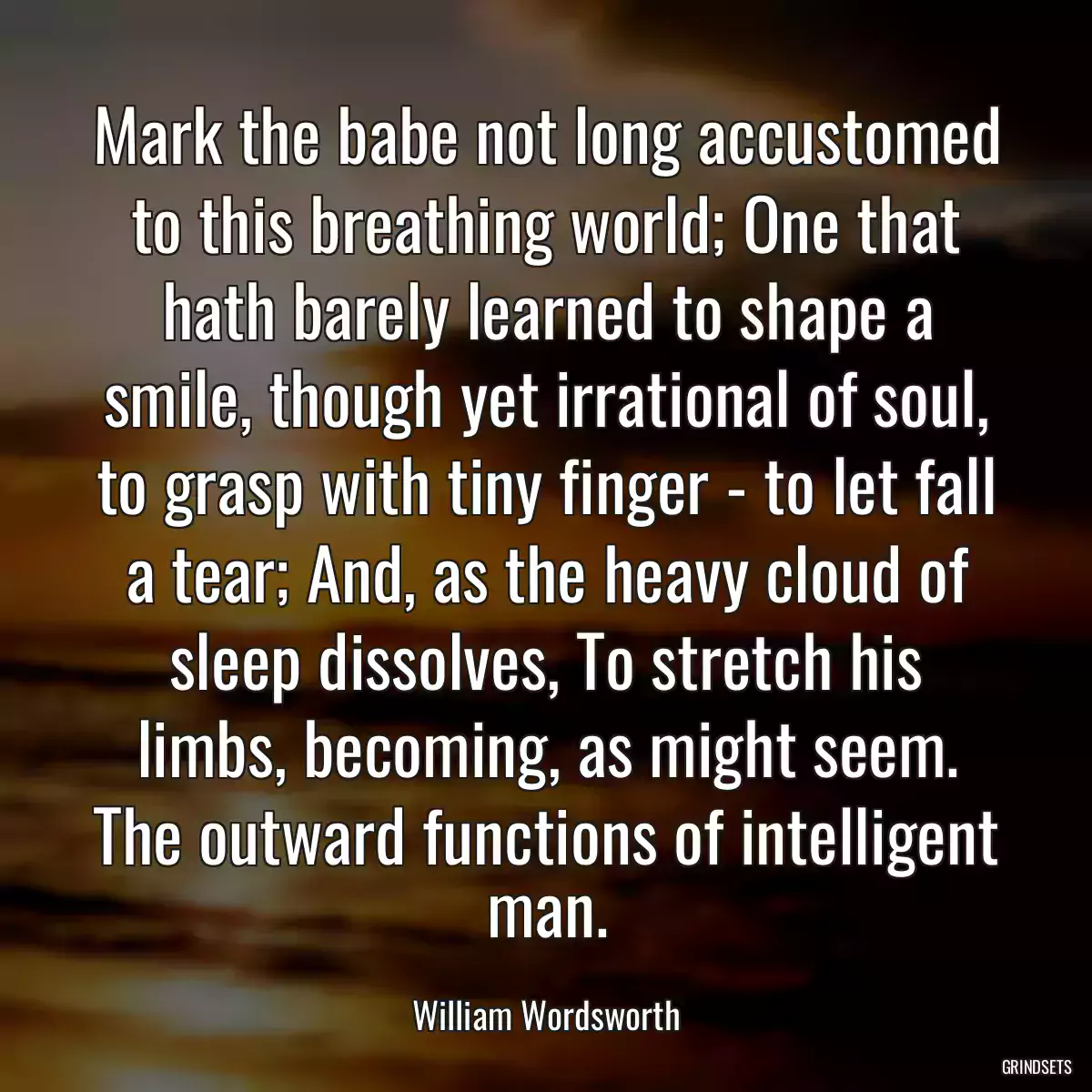 Mark the babe not long accustomed to this breathing world; One that hath barely learned to shape a smile, though yet irrational of soul, to grasp with tiny finger - to let fall a tear; And, as the heavy cloud of sleep dissolves, To stretch his limbs, becoming, as might seem. The outward functions of intelligent man.