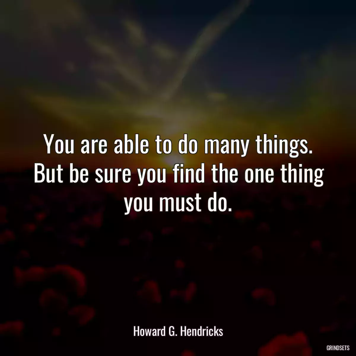 You are able to do many things. But be sure you find the one thing you must do.