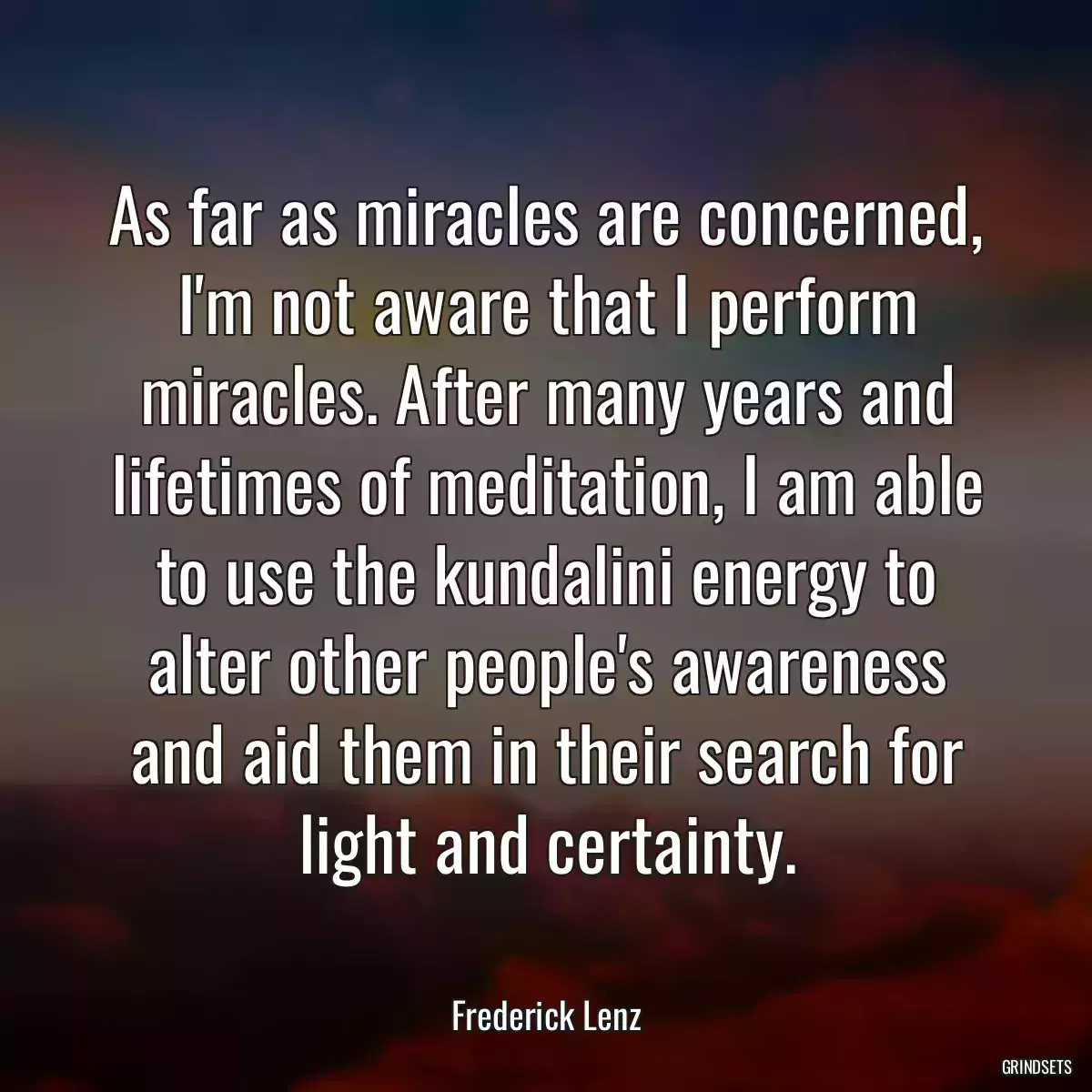 As far as miracles are concerned, I\'m not aware that I perform miracles. After many years and lifetimes of meditation, I am able to use the kundalini energy to alter other people\'s awareness and aid them in their search for light and certainty.