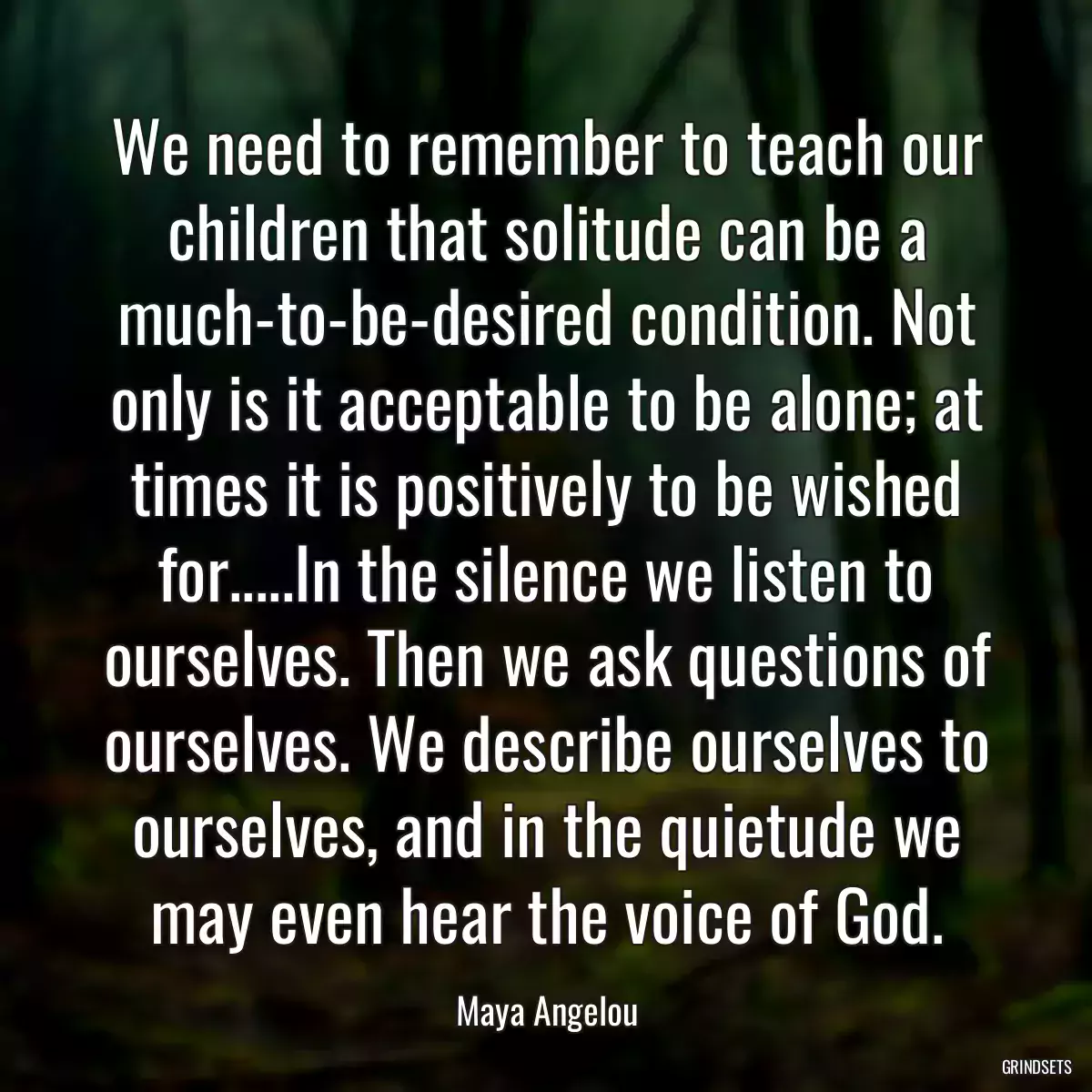 We need to remember to teach our children that solitude can be a much-to-be-desired condition. Not only is it acceptable to be alone; at times it is positively to be wished for.....In the silence we listen to ourselves. Then we ask questions of ourselves. We describe ourselves to ourselves, and in the quietude we may even hear the voice of God.