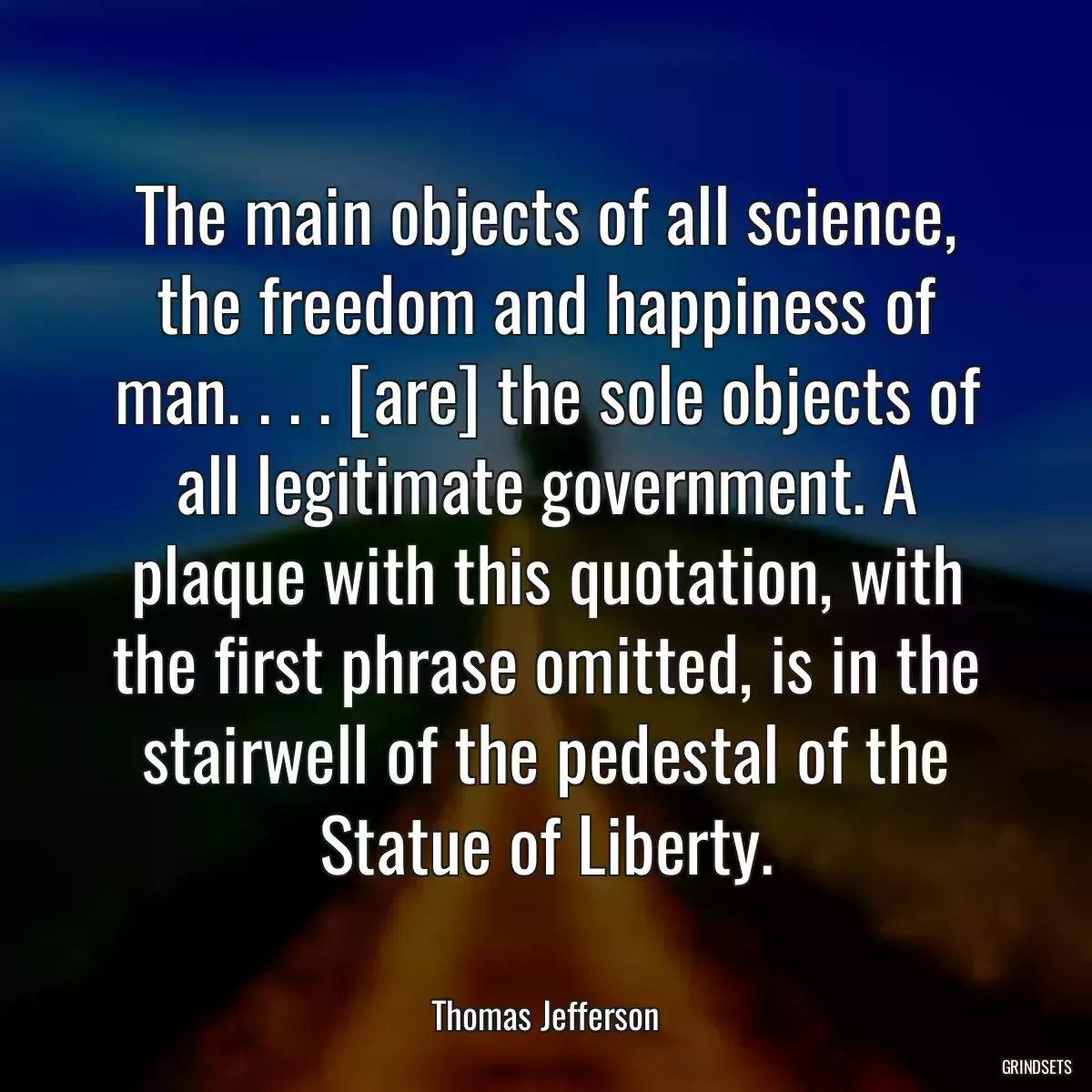 The main objects of all science, the freedom and happiness of man. . . . [are] the sole objects of all legitimate government. A plaque with this quotation, with the first phrase omitted, is in the stairwell of the pedestal of the Statue of Liberty.