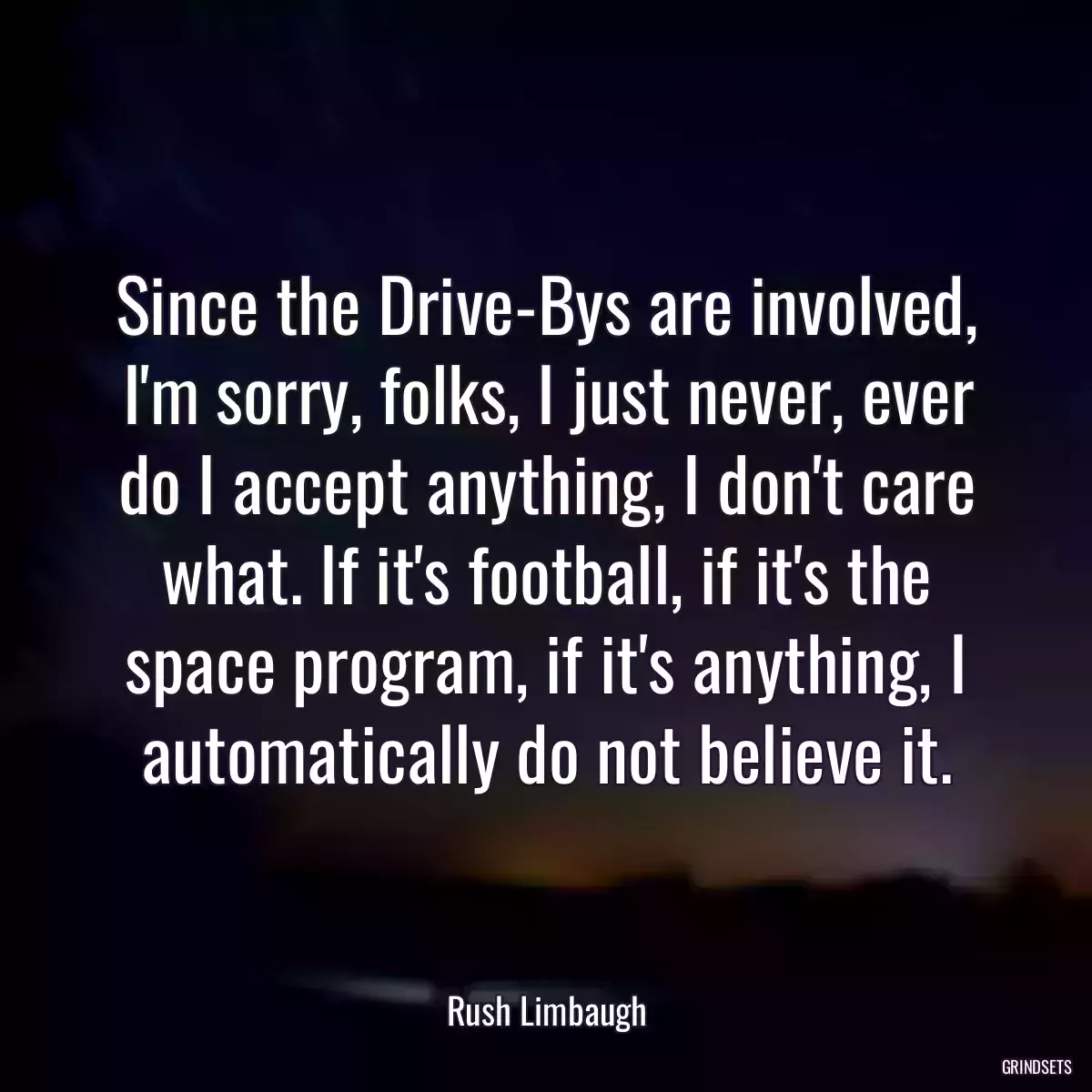 Since the Drive-Bys are involved, I\'m sorry, folks, I just never, ever do I accept anything, I don\'t care what. If it\'s football, if it\'s the space program, if it\'s anything, I automatically do not believe it.