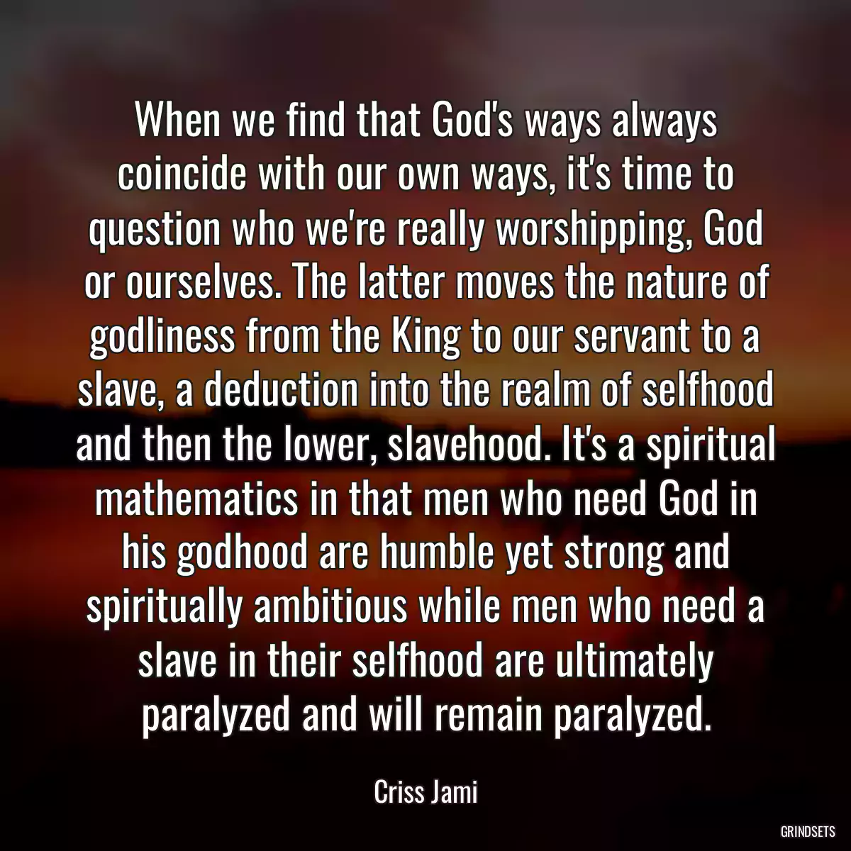 When we find that God\'s ways always coincide with our own ways, it\'s time to question who we\'re really worshipping, God or ourselves. The latter moves the nature of godliness from the King to our servant to a slave, a deduction into the realm of selfhood and then the lower, slavehood. It\'s a spiritual mathematics in that men who need God in his godhood are humble yet strong and spiritually ambitious while men who need a slave in their selfhood are ultimately paralyzed and will remain paralyzed.