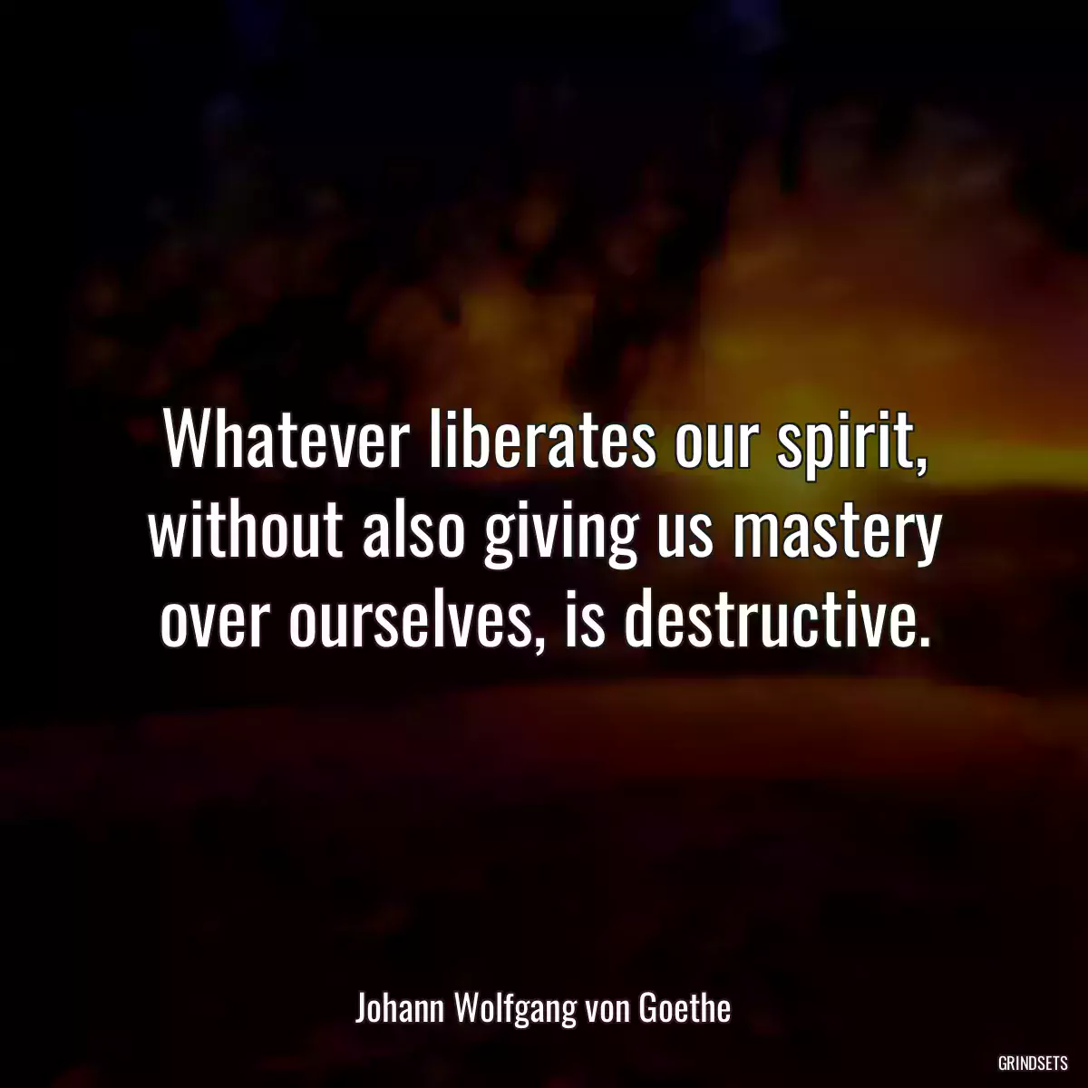 Whatever liberates our spirit, without also giving us mastery over ourselves, is destructive.