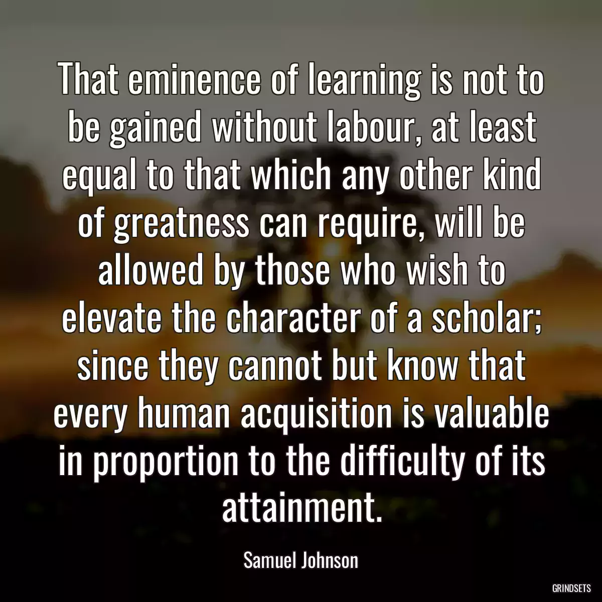 That eminence of learning is not to be gained without labour, at least equal to that which any other kind of greatness can require, will be allowed by those who wish to elevate the character of a scholar; since they cannot but know that every human acquisition is valuable in proportion to the difficulty of its attainment.