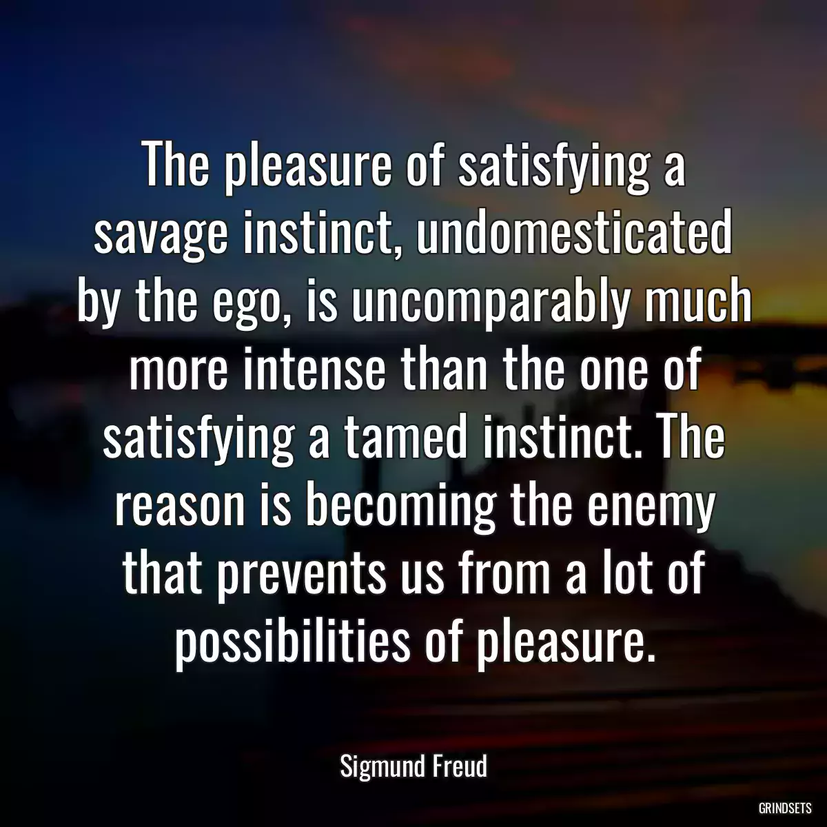 The pleasure of satisfying a savage instinct, undomesticated by the ego, is uncomparably much more intense than the one of satisfying a tamed instinct. The reason is becoming the enemy that prevents us from a lot of possibilities of pleasure.