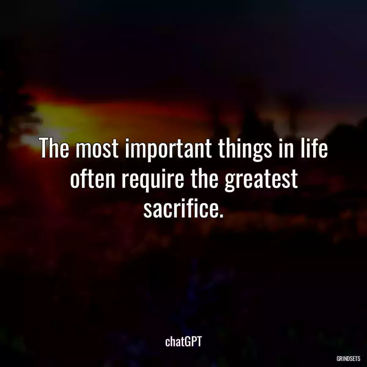 The most important things in life often require the greatest sacrifice.