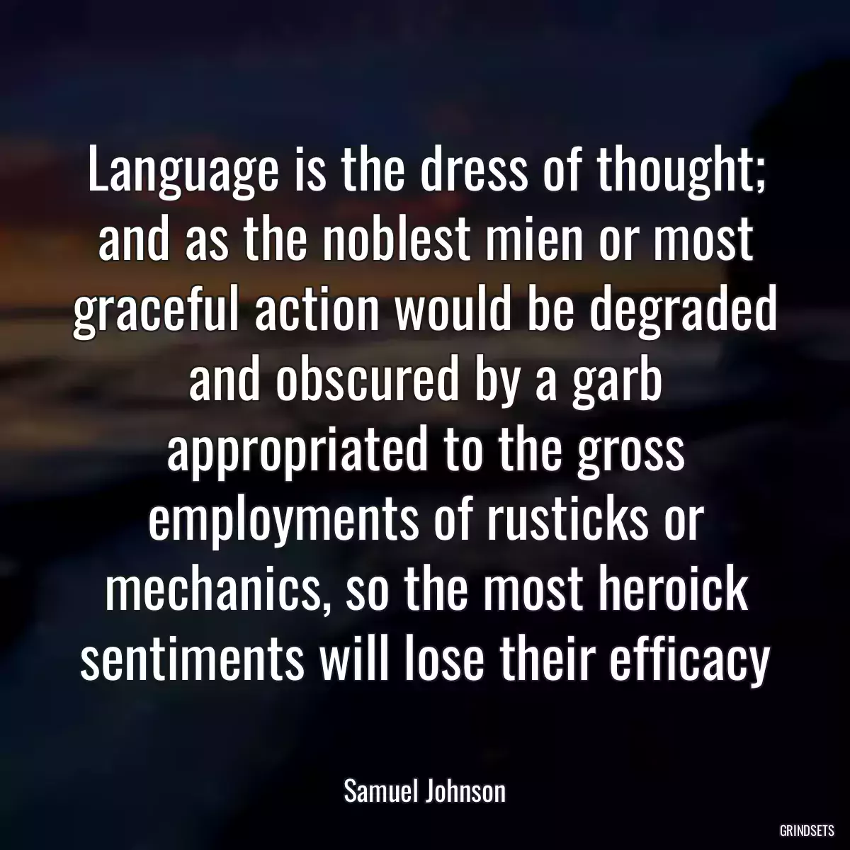 Language is the dress of thought; and as the noblest mien or most graceful action would be degraded and obscured by a garb appropriated to the gross employments of rusticks or mechanics, so the most heroick sentiments will lose their efficacy