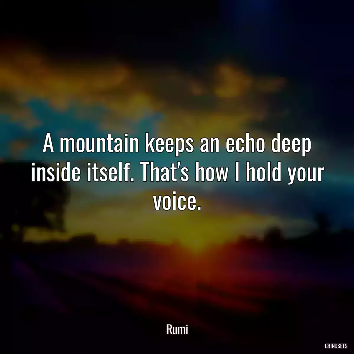 A mountain keeps an echo deep inside itself. That\'s how I hold your voice.