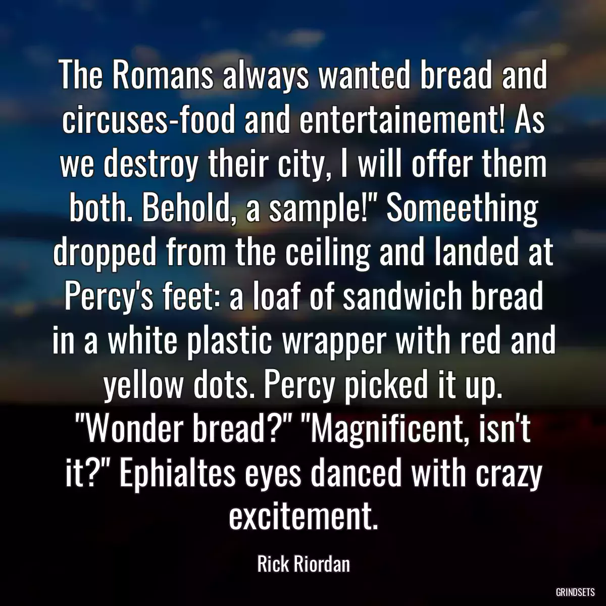 The Romans always wanted bread and circuses-food and entertainement! As we destroy their city, I will offer them both. Behold, a sample!\