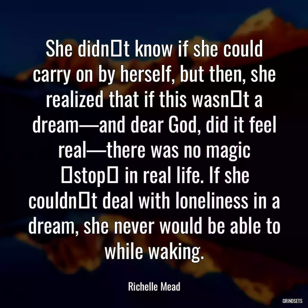 She didnʹt know if she could carry on by herself, but then, she realized that if this wasnʹt a dream—and dear God, did it feel real—there was no magic ʺstopʺ in real life. If she couldnʹt deal with loneliness in a dream, she never would be able to while waking.