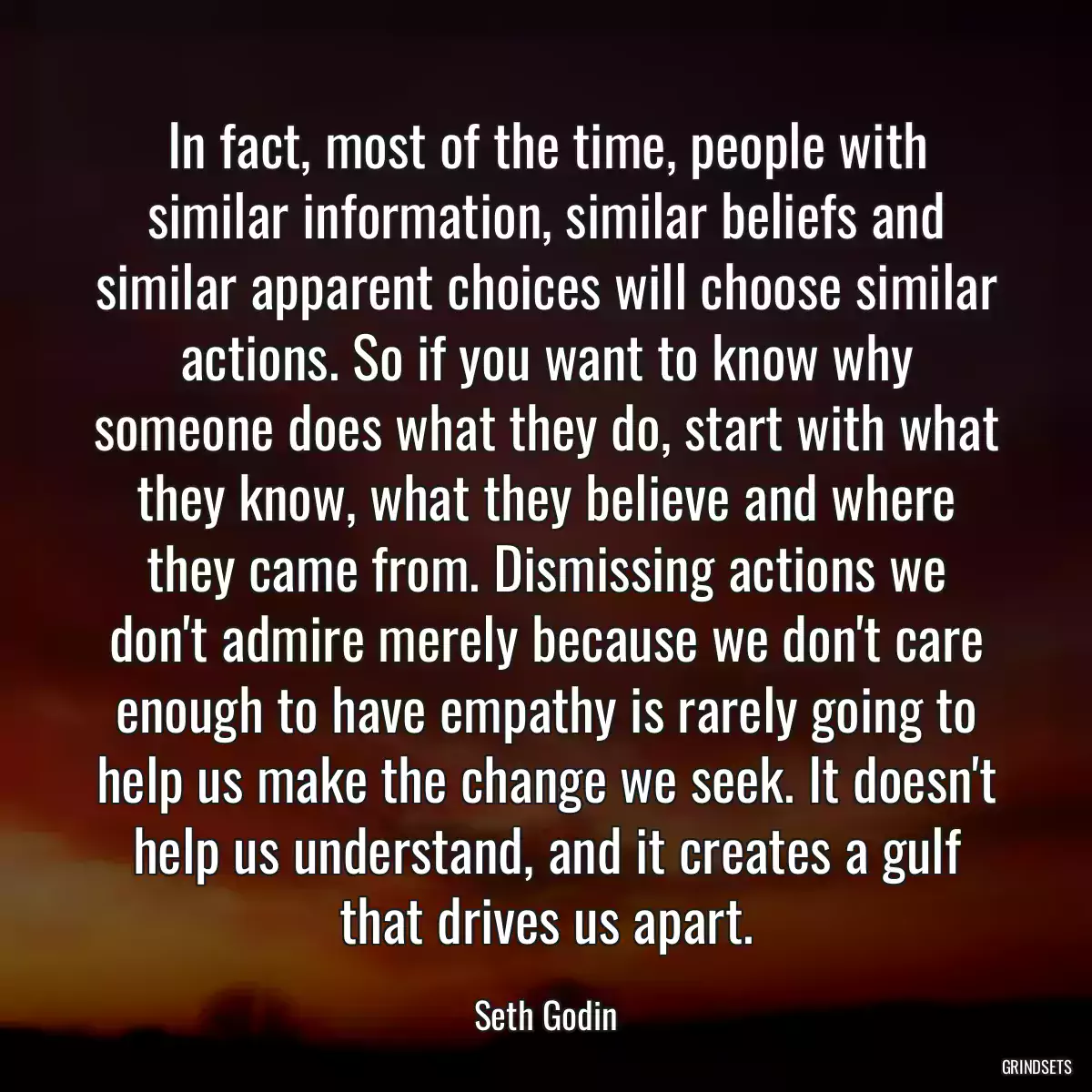 In fact, most of the time, people with similar information, similar beliefs and similar apparent choices will choose similar actions. So if you want to know why someone does what they do, start with what they know, what they believe and where they came from. Dismissing actions we don\'t admire merely because we don\'t care enough to have empathy is rarely going to help us make the change we seek. It doesn\'t help us understand, and it creates a gulf that drives us apart.