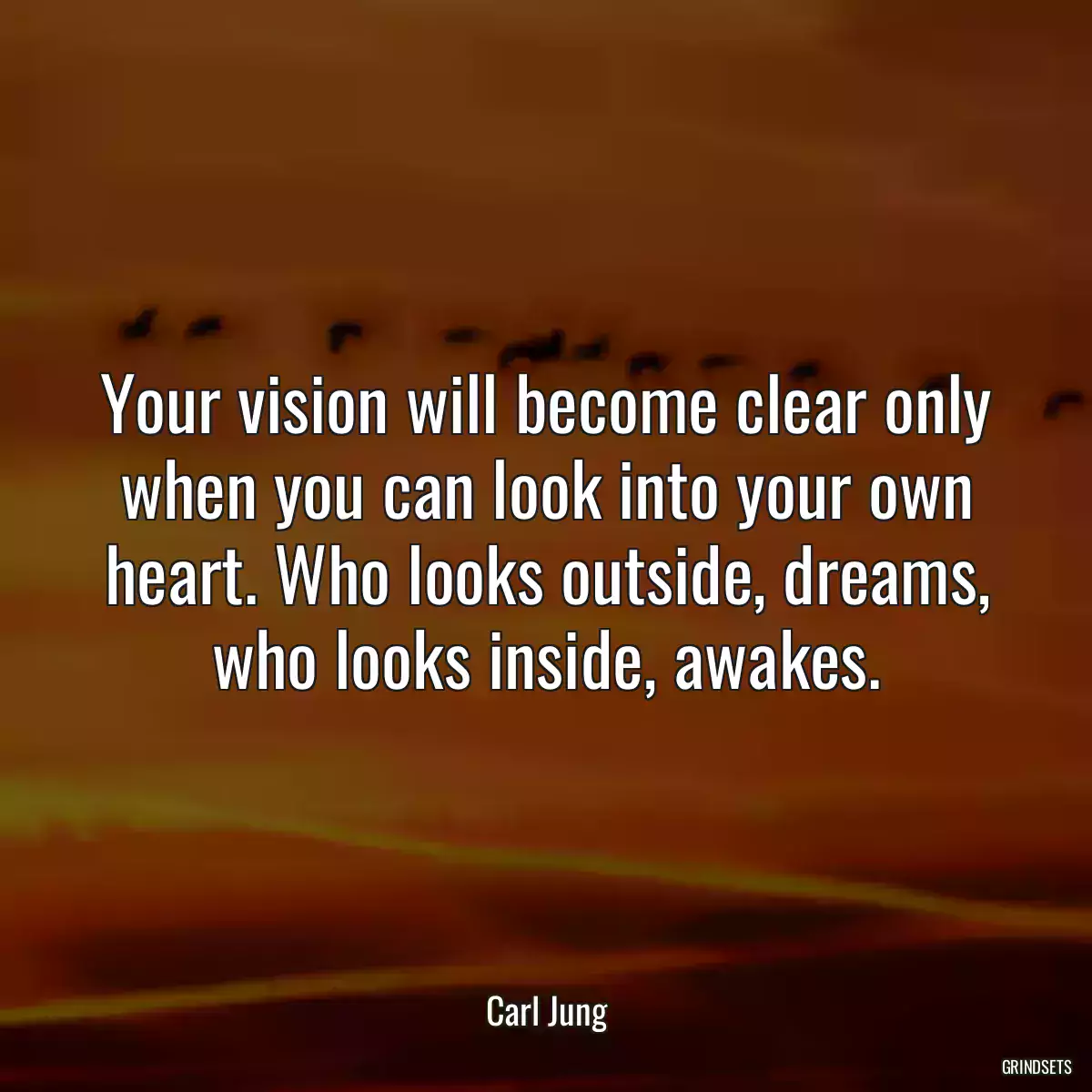 Your vision will become clear only when you can look into your own heart. Who looks outside, dreams, who looks inside, awakes.