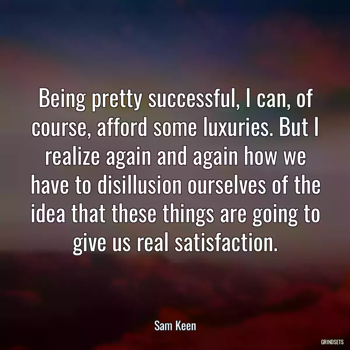 Being pretty successful, I can, of course, afford some luxuries. But I realize again and again how we have to disillusion ourselves of the idea that these things are going to give us real satisfaction.