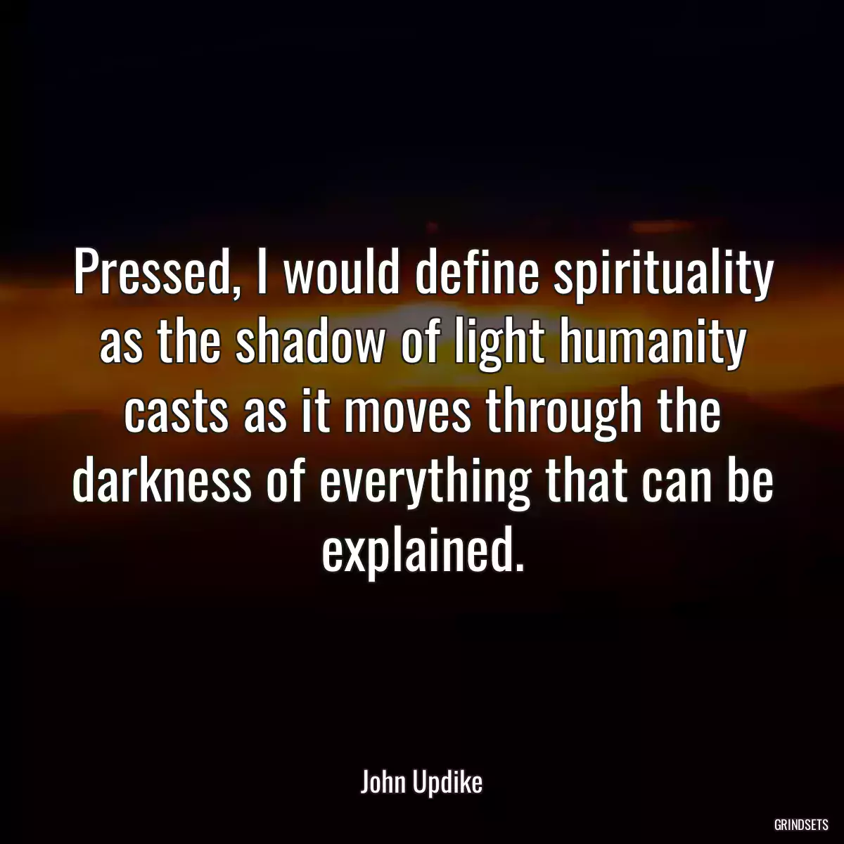 Pressed, I would define spirituality as the shadow of light humanity casts as it moves through the darkness of everything that can be explained.