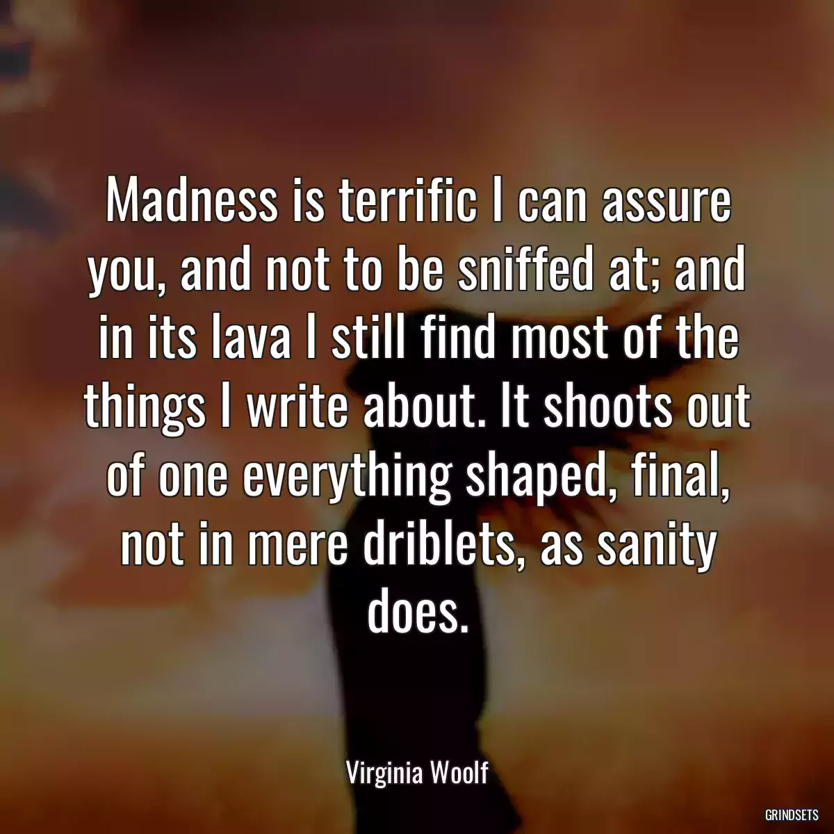 Madness is terrific I can assure you, and not to be sniffed at; and in its lava I still find most of the things I write about. It shoots out of one everything shaped, final, not in mere driblets, as sanity does.