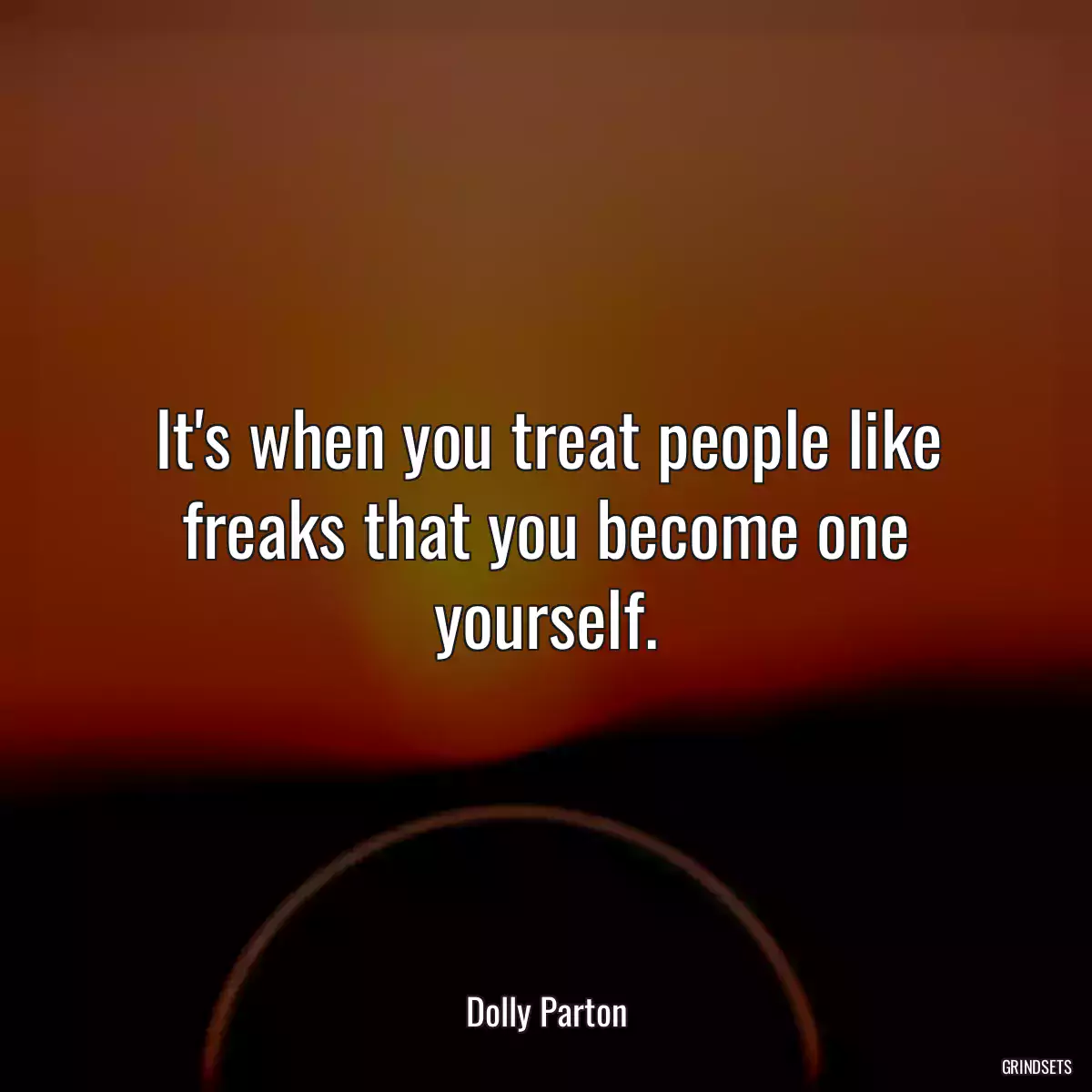 It\'s when you treat people like freaks that you become one yourself.