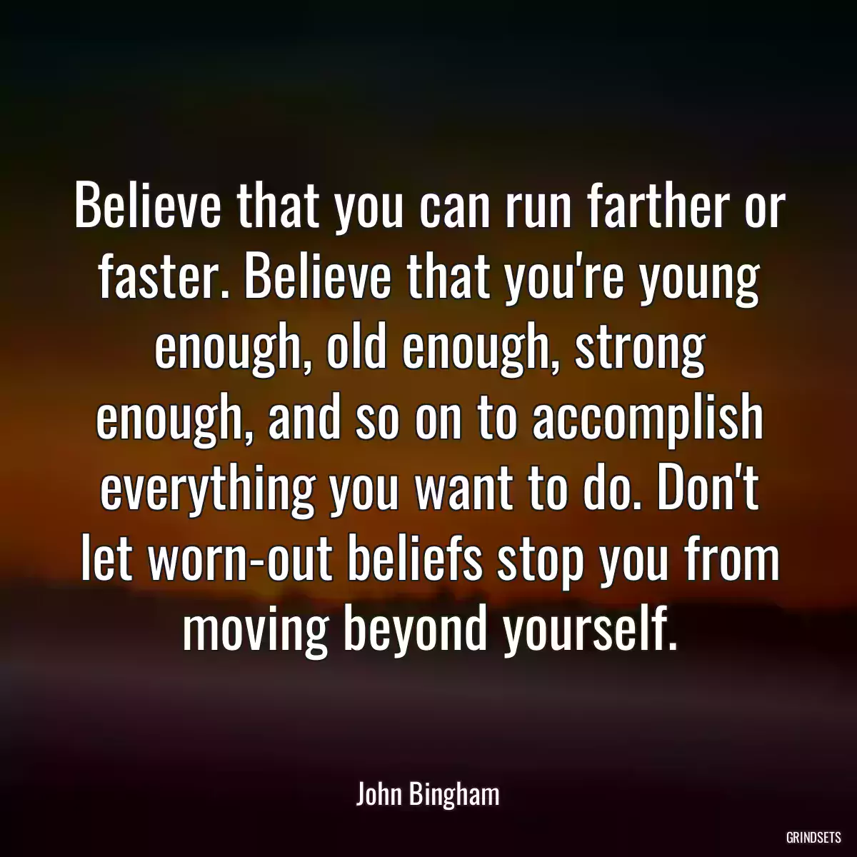 Believe that you can run farther or faster. Believe that you\'re young enough, old enough, strong enough, and so on to accomplish everything you want to do. Don\'t let worn-out beliefs stop you from moving beyond yourself.