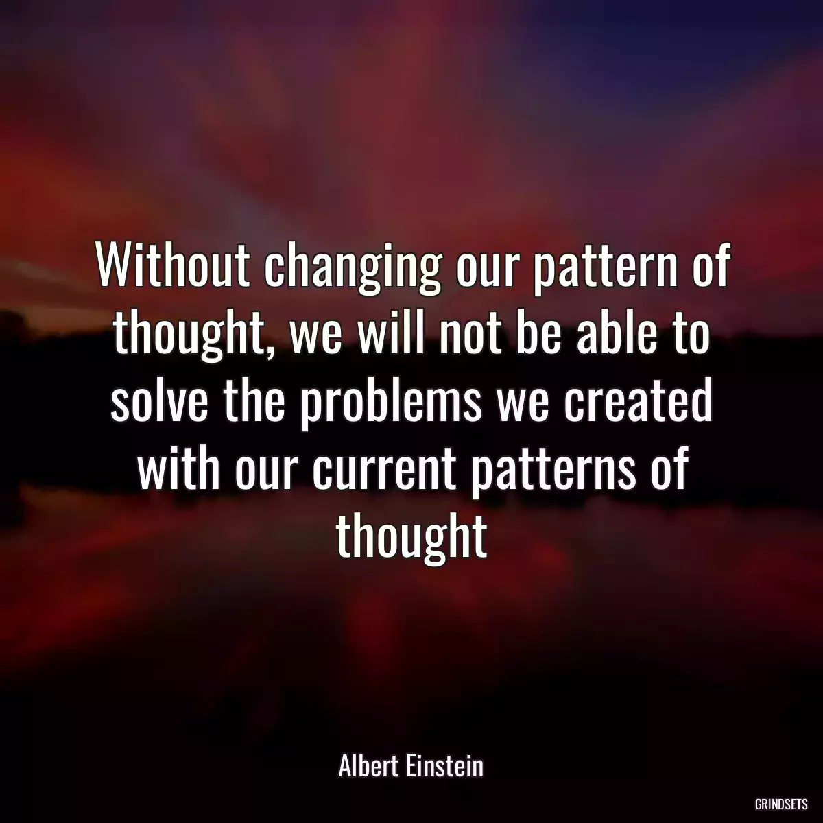 Without changing our pattern of thought, we will not be able to solve the problems we created with our current patterns of thought