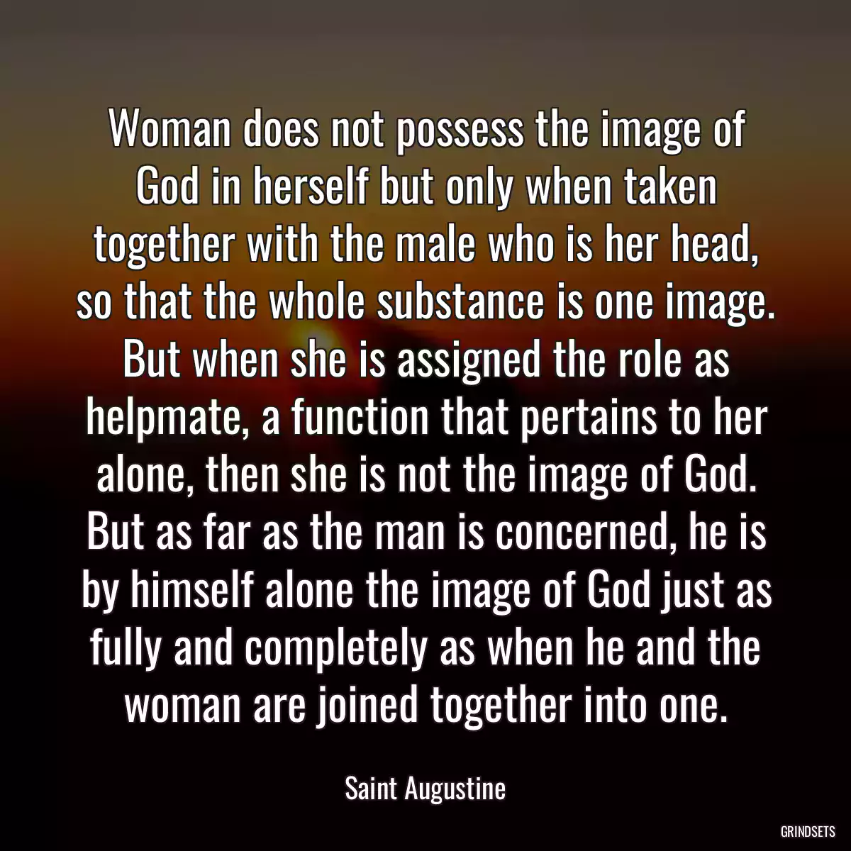 Woman does not possess the image of God in herself but only when taken together with the male who is her head, so that the whole substance is one image. But when she is assigned the role as helpmate, a function that pertains to her alone, then she is not the image of God. But as far as the man is concerned, he is by himself alone the image of God just as fully and completely as when he and the woman are joined together into one.