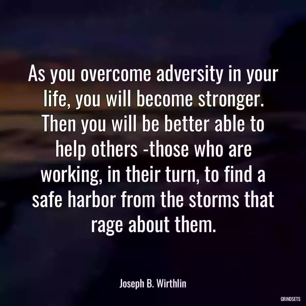 As you overcome adversity in your life, you will become stronger. Then you will be better able to help others -those who are working, in their turn, to find a safe harbor from the storms that rage about them.