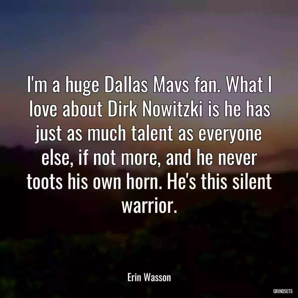 I\'m a huge Dallas Mavs fan. What I love about Dirk Nowitzki is he has just as much talent as everyone else, if not more, and he never toots his own horn. He\'s this silent warrior.