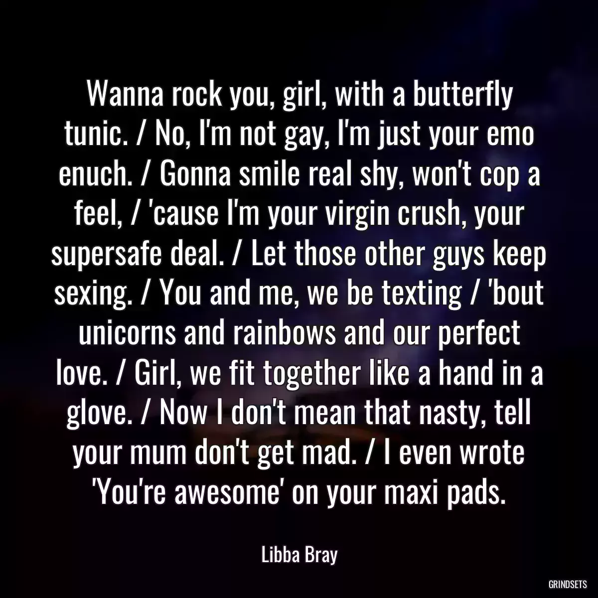 Wanna rock you, girl, with a butterfly tunic. / No, I\'m not gay, I\'m just your emo enuch. / Gonna smile real shy, won\'t cop a feel, / \'cause I\'m your virgin crush, your supersafe deal. / Let those other guys keep sexing. / You and me, we be texting / \'bout unicorns and rainbows and our perfect love. / Girl, we fit together like a hand in a glove. / Now I don\'t mean that nasty, tell your mum don\'t get mad. / I even wrote \'You\'re awesome\' on your maxi pads.